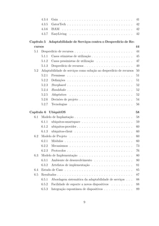 4.3.4 Gaia . . . . . . . . . . . . . . . . . . . . . . . . . . . . . . 41
4.3.5 GatorTech . . . . . . . . . . . . . . . . . . . . . . . . . . . 42
4.3.6 ISAM . . . . . . . . . . . . . . . . . . . . . . . . . . . . . 42
4.3.7 EasyLiving . . . . . . . . . . . . . . . . . . . . . . . . . . 42
Capítulo 5 Adaptabilidade de Serviços contra o Desperdício de Re-
cursos 44
5.1 Desperdício de recursos . . . . . . . . . . . . . . . . . . . . . . . . 44
5.1.1 Casos otimistas de utilização . . . . . . . . . . . . . . . . . 45
5.1.2 Casos pessimistas de utilização . . . . . . . . . . . . . . . 47
5.1.3 Desperdício de recursos . . . . . . . . . . . . . . . . . . . . 49
5.2 Adaptabilidade de serviços como solução ao desperdício de recursos 50
5.2.1 Premissas . . . . . . . . . . . . . . . . . . . . . . . . . . . 51
5.2.2 Definições . . . . . . . . . . . . . . . . . . . . . . . . . . . 51
5.2.3 Storyboard . . . . . . . . . . . . . . . . . . . . . . . . . . . 52
5.2.4 Handshake . . . . . . . . . . . . . . . . . . . . . . . . . . . 52
5.2.5 Adaptation . . . . . . . . . . . . . . . . . . . . . . . . . . 52
5.2.6 Decisões de projeto . . . . . . . . . . . . . . . . . . . . . . 54
5.2.7 Tecnologias . . . . . . . . . . . . . . . . . . . . . . . . . . 56
Capítulo 6 UbiquitOS 58
6.1 Modelo de Implantação . . . . . . . . . . . . . . . . . . . . . . . . 58
6.1.1 ubiquitos-smartspace . . . . . . . . . . . . . . . . . . . . . 59
6.1.2 ubiquitos-provider . . . . . . . . . . . . . . . . . . . . . . . 60
6.1.3 ubiquitos-client . . . . . . . . . . . . . . . . . . . . . . . . 60
6.2 Modelo de Projeto . . . . . . . . . . . . . . . . . . . . . . . . . . 60
6.2.1 Módulos . . . . . . . . . . . . . . . . . . . . . . . . . . . . 60
6.2.2 Mecanismos . . . . . . . . . . . . . . . . . . . . . . . . . . 73
6.2.3 Protocolos . . . . . . . . . . . . . . . . . . . . . . . . . . . 76
6.3 Modelo de Implementação . . . . . . . . . . . . . . . . . . . . . . 80
6.3.1 Ambiente de desenvolvimento . . . . . . . . . . . . . . . . 80
6.3.2 Artefatos de implementação . . . . . . . . . . . . . . . . . 81
6.4 Estudo de Caso . . . . . . . . . . . . . . . . . . . . . . . . . . . . 85
6.5 Resultados . . . . . . . . . . . . . . . . . . . . . . . . . . . . . . . 87
6.5.1 Abordagem sistemática da adaptabilidade de serviços . . . 88
6.5.2 Facilidade de suporte a novos dispositivos . . . . . . . . . 88
6.5.3 Integração espontânea de dispositivos . . . . . . . . . . . . 89
9
 