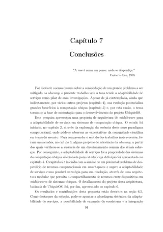 Capítulo 7
Conclusões
"A tese é como um porco: nada se desperdiça."
Umberto Eco, 1995
Por inexistir o senso comum sobre a consolidação de um grande problema a ser
mitigado na ubicomp, o presente trabalho vem à tona tendo a adaptabilidade de
serviços como pilar de suas investigações. Apesar de já contemplada, ainda que
indiretamente, por vários outros projetos (capítulo 4), sua evolução potencializa
grandes benefícios à computação ubíqua (capítulo 5) e, por esta razão, o tema
tornou-se a base de sustentação para o desenvolvimento do projeto UbiquitOS.
Esta pesquisa apresentou uma proposta de arquitetura de middleware para
a adaptabilidade de serviços em sistemas de computação ubíqua. O estudo foi
iniciado, no capítulo 2, através da exploração da essência deste novo paradigma
computacional, onde pôde-se observar as expectativas da comunidade científica
em torno do assunto. Para compreender o sentido dos trabalhos mais recentes, fo-
ram enumerados, no caítulo 3, alguns projetos de relevância da ubicomp, a partir
dos quais verificou-se a ausência de um direcionamento comum dos atuais esfor-
ços. Por conseguinte, a adaptabilidade de serviços foi a propriedade dos sistemas
da computação ubíqua selecionada para estudo, cuja definição foi apresentada no
capítulo 4. O capítulo 5 é iniciado com a análise de um potencial problema de des-
perdício de recursos computacionais em smart-spaces e sugere a adaptabilidade
de serviços como possível estratégia para sua resolução, através de uma arquite-
tura modular que permita o compartilhamento de recursos entre dispositivos em
middlewares de sistemas ubíquos. O detalhamento do projeto desta arquitetura,
batizada de UbiquitOS, foi, por fim, apresentado no capítulo 6.
Os resultados e contribuições desta proposta estão descritos na seção 6.5.
Como destaques da solução, pode-se apontar a abordagem sistêmica da adapta-
bilidade de serviços, a possibilidade de expansão do ecosistema e a integração
91
 
