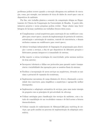 problemas podem ocorrer quando a execução ultrapassa seu ambiente de execu-
ção, como, por exemplo, nos instantes de troca de dados do smart-space com os
dispositivos do ambiente.
Por fim, este trabalho plantou a semente da computação ubíqua no Depar-
tamento de Ciência da Computação da Universidade de Brasília. A partir dele,
inúmeros projetos e novas pesquisas podem evoluir. Segue abaixo uma breve
listagem de lacunas candidatas aos trabalhos futuros desta seara:
• Complementar a atual arquitetura para construção de um middleware com-
pleto para smart-spaces, através da implementação de gerência de contexto,
autenticação e autorização de usuários, controle de concorrência, e demais
atributos comuns em middlewares para smart-spaces;
• Adotar tecnologia independente de linguagem de programação para descri-
ção e acesso a serviços, a fim de que dispositivos de diferentes gerações e
fabricantes possam integrar-se à comunidade do sistema;
• Dar suporte a outras tecnologias de conectividade, pelos mesmos motivos
do item anterior;
• Incorporar tolerância a falhas aos protocolos para garantir maior transpa-
rência e invisibilidade das operações para os usuários finais do sistema;
• Facilitar a incorporação de novos serviços na arquitetura, elevando ao má-
ximo o potencial de expansão do ecosistema;
• Implementar mecanismo de carga dinâmica de drivers, eliminando a neces-
sidade dos conectores, para simplificar a arquitetura e agregar-lhe melhor
desempenho;
• Implementar a adaptação automática de serviços, para uma maior sinergia
da proposta com os princípios de pró-atividade da ubicomp;
• Utilizar ontologias para classificação dos serviços do ambiente, com o in-
tuito de consolidação de um vocabulário comum e de fácil acesso a futuros
desenvolvedores;
• Utilizar camada de conhecimento de Allemand [68] para matching de ser-
viços, que pode auxiliar no processo de implementação da adaptação auto-
mática;
93
 