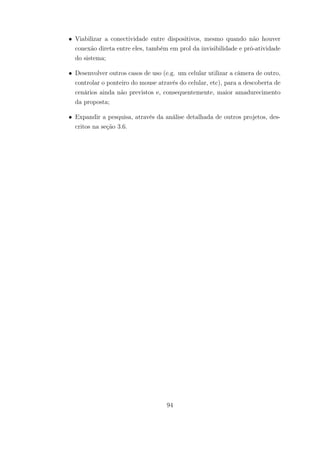 • Viabilizar a conectividade entre dispositivos, mesmo quando não houver
conexão direta entre eles, também em prol da invisibilidade e pró-atividade
do sistema;
• Desenvolver outros casos de uso (e.g. um celular utilizar a câmera de outro,
controlar o ponteiro do mouse através do celular, etc), para a descoberta de
cenários ainda não previstos e, consequentemente, maior amadurecimento
da proposta;
• Expandir a pesquisa, através da análise detalhada de outros projetos, des-
critos na seção 3.6.
94
 