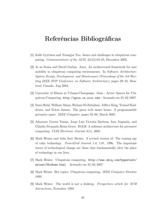 Referências Bibliográficas
[1] Kalle Lyytinen and Youngjin Yoo. Issues and challenges in ubiquitous com-
puting. Communications of the ACM, 45(12):63–65, December 2002.
[2] Jo ao Sousa and David Garlan. Aura: An architectural framework for user
mobility in ubiquitous computing environments. In Software Architecture:
System Design, Development, and Maintenance (Proceedings of the 3rd Wor-
king IEEE/IFIP Conference on Software Architecture), pages 29–43, Mon-
treal, Canada, Aug 2002.
[3] University of Illinois at Urbana-Champaign. Gaia - Active Spaces for Ubi-
quitous Computing. http://gaia.cs.uiuc.edu - Acessado em 25/02/2007.
[4] Sumi Helal, William Mann, Hicham El-Zabadani, Jeffrey King, Youssef Kad-
doura, and Erwin Jansen. The gator tech smart house: A programmable
pervasive space. IEEE Computer, pages 50–60, March 2005.
[5] Adenauer Corrêa Yamin, Jorge Luis Victória Barbosa, Iara Augustin, and
Cláudio Fernando Resin Geyer. ISAM: A software architecture for pervasive
computing. CLEI Electronic Journal, 8(1), 2005.
[6] Mark Weiser and John Seel. Brown. A revised version of: The coming age
of calm technology. PowerGrid Journal 1.0, 1.01, 1996. The important
waves of technological change are those that fundamentally alter the place
of technology in our lives.
[7] Mark Weiser. Ubiquitous computing. http://www.ubiq.com/hypertext/
weiser/UbiHome.html – Acessado em 25/02/2007.
[8] Mark Weiser. Hot topics: Ubiquitous computing. IEEE Computer, October
1993.
[9] Mark Weiser. The world is not a desktop. Perspectives article for ACM
Interactions, November 1993.
95
 
