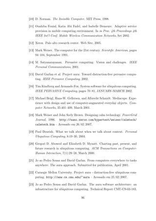 [10] D. Norman. The Invisible Computer. MIT Press, 1998.
[11] Ouahiba Fouial, Katia Abi Fadel, and Isabelle Demeure. Adaptive service
provision in mobile computing environment. In in Proc. 4th Proceedings 4th
IEEE Int’l Conf. Mobile Wireless Communication Networks, Set 2002.
[12] Xerox. Palo alto research center. Web Site, 2005.
[13] Mark Weiser. The computer for the 21st century. Scientific American, pages
94–104, September 1991.
[14] M. Satyanarayanan. Pervasive computing: Vision and challenges. IEEE
Personal Communications, 2001.
[15] David Garlan et al. Project aura: Toward distraction-free pervasive compu-
ting. IEEE Pervasive Computing, 2002.
[16] Tim Kindberg and Armando Fox. System software for ubiquitous computing.
IEEE PERVASIVE Computing, pages 70–81, JANUARY-MARCH 2002.
[17] Michael Beigl, Hans-W. Gellersen, and Albrecht Schmidt. Mediacups: Expe-
rience with design and use of computer-augmented everyday objects. Com-
puter Networks, 35:401–409, March 2001.
[18] Mark Weiser and John Seely Brown. Designing calm technology. PowerGrid
Journal, 1996. http://nano.xerox.com/hypertext/weiser/calmtech/
calmtech.htm – Acessado em 26/02/2007.
[19] Paul Dourish. What we talk about when we talk about context. Personal
Ubiquitous Computing, 8:19–30, 2004.
[20] Gregori D. Abowod and Elizabeth D. Mynatt. Charting past, present, and
future research in ubiquitous computing. ACM Transactions on Computer-
Human Interaction, 7(1):29–58, March 2000.
[21] Jo ao Pedro Sousa and David Garlan. From computers everywhere to tasks
anywhere: The aura approach. Submitted for publication, April 2001.
[22] Carnegie Mellon University. Project aura - distraction-free ubiquitous com-
puting. http://www.cs.cmu.edu/~aura – Acessado em 25/02/2007.
[23] Jo ao Pedro Sousa and David Garlan. The aura software architecture: an
infrastructure for ubiquitous computing. Technical Report CMU-CS-03-183,
96
 