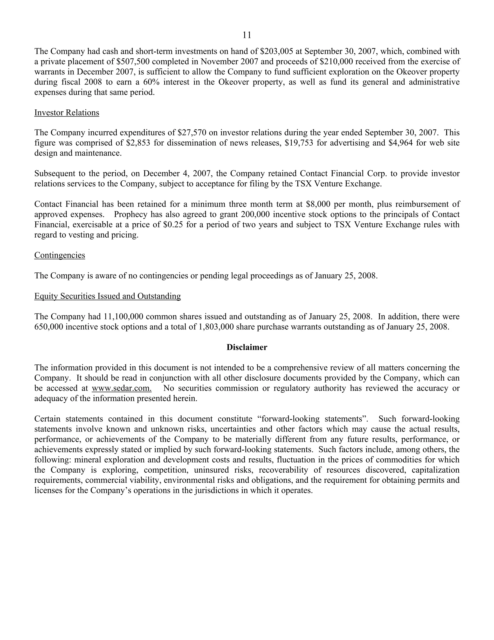 11
The Company had cash and short-term investments on hand of $203,005 at September 30, 2007, which, combined with
a private placement of $507,500 completed in November 2007 and proceeds of $210,000 received from the exercise of
warrants in December 2007, is sufficient to allow the Company to fund sufficient exploration on the Okeover property
during fiscal 2008 to earn a 60% interest in the Okeover property, as well as fund its general and administrative
expenses during that same period.

Investor Relations

The Company incurred expenditures of $27,570 on investor relations during the year ended September 30, 2007. This
figure was comprised of $2,853 for dissemination of news releases, $19,753 for advertising and $4,964 for web site
design and maintenance.

Subsequent to the period, on December 4, 2007, the Company retained Contact Financial Corp. to provide investor
relations services to the Company, subject to acceptance for filing by the TSX Venture Exchange.

Contact Financial has been retained for a minimum three month term at $8,000 per month, plus reimbursement of
approved expenses. Prophecy has also agreed to grant 200,000 incentive stock options to the principals of Contact
Financial, exercisable at a price of $0.25 for a period of two years and subject to TSX Venture Exchange rules with
regard to vesting and pricing.

Contingencies

The Company is aware of no contingencies or pending legal proceedings as of January 25, 2008.

Equity Securities Issued and Outstanding

The Company had 11,100,000 common shares issued and outstanding as of January 25, 2008. In addition, there were
650,000 incentive stock options and a total of 1,803,000 share purchase warrants outstanding as of January 25, 2008.

                                                     Disclaimer

The information provided in this document is not intended to be a comprehensive review of all matters concerning the
Company. It should be read in conjunction with all other disclosure documents provided by the Company, which can
be accessed at www.sedar.com. No securities commission or regulatory authority has reviewed the accuracy or
adequacy of the information presented herein.

Certain statements contained in this document constitute “forward-looking statements”. Such forward-looking
statements involve known and unknown risks, uncertainties and other factors which may cause the actual results,
performance, or achievements of the Company to be materially different from any future results, performance, or
achievements expressly stated or implied by such forward-looking statements. Such factors include, among others, the
following: mineral exploration and development costs and results, fluctuation in the prices of commodities for which
the Company is exploring, competition, uninsured risks, recoverability of resources discovered, capitalization
requirements, commercial viability, environmental risks and obligations, and the requirement for obtaining permits and
licenses for the Company’s operations in the jurisdictions in which it operates.
 