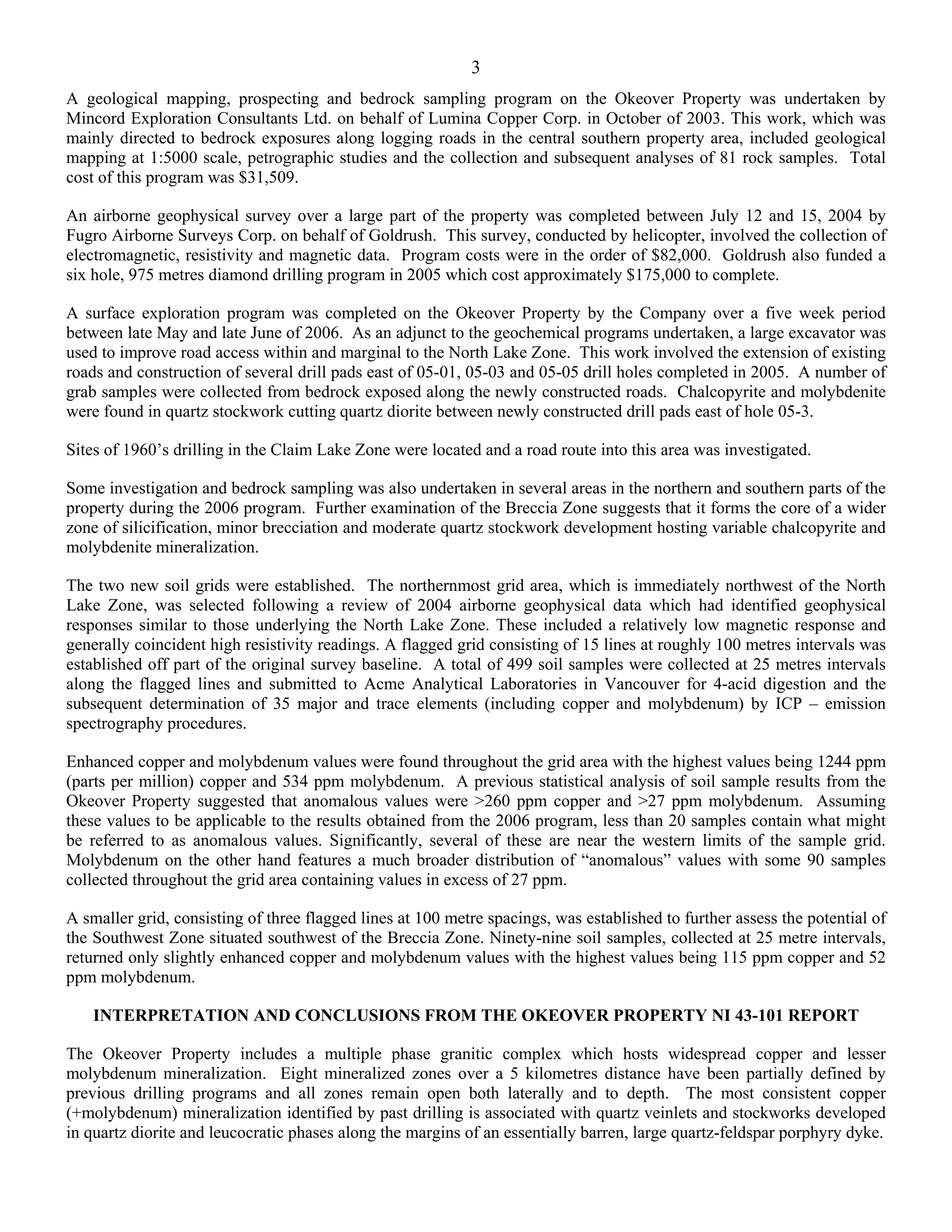 3
A geological mapping, prospecting and bedrock sampling program on the Okeover Property was undertaken by
Mincord Exploration Consultants Ltd. on behalf of Lumina Copper Corp. in October of 2003. This work, which was
mainly directed to bedrock exposures along logging roads in the central southern property area, included geological
mapping at 1:5000 scale, petrographic studies and the collection and subsequent analyses of 81 rock samples. Total
cost of this program was $31,509.

An airborne geophysical survey over a large part of the property was completed between July 12 and 15, 2004 by
Fugro Airborne Surveys Corp. on behalf of Goldrush. This survey, conducted by helicopter, involved the collection of
electromagnetic, resistivity and magnetic data. Program costs were in the order of $82,000. Goldrush also funded a
six hole, 975 metres diamond drilling program in 2005 which cost approximately $175,000 to complete.

A surface exploration program was completed on the Okeover Property by the Company over a five week period
between late May and late June of 2006. As an adjunct to the geochemical programs undertaken, a large excavator was
used to improve road access within and marginal to the North Lake Zone. This work involved the extension of existing
roads and construction of several drill pads east of 05-01, 05-03 and 05-05 drill holes completed in 2005. A number of
grab samples were collected from bedrock exposed along the newly constructed roads. Chalcopyrite and molybdenite
were found in quartz stockwork cutting quartz diorite between newly constructed drill pads east of hole 05-3.

Sites of 1960’s drilling in the Claim Lake Zone were located and a road route into this area was investigated.

Some investigation and bedrock sampling was also undertaken in several areas in the northern and southern parts of the
property during the 2006 program. Further examination of the Breccia Zone suggests that it forms the core of a wider
zone of silicification, minor brecciation and moderate quartz stockwork development hosting variable chalcopyrite and
molybdenite mineralization.

The two new soil grids were established. The northernmost grid area, which is immediately northwest of the North
Lake Zone, was selected following a review of 2004 airborne geophysical data which had identified geophysical
responses similar to those underlying the North Lake Zone. These included a relatively low magnetic response and
generally coincident high resistivity readings. A flagged grid consisting of 15 lines at roughly 100 metres intervals was
established off part of the original survey baseline. A total of 499 soil samples were collected at 25 metres intervals
along the flagged lines and submitted to Acme Analytical Laboratories in Vancouver for 4-acid digestion and the
subsequent determination of 35 major and trace elements (including copper and molybdenum) by ICP – emission
spectrography procedures.

Enhanced copper and molybdenum values were found throughout the grid area with the highest values being 1244 ppm
(parts per million) copper and 534 ppm molybdenum. A previous statistical analysis of soil sample results from the
Okeover Property suggested that anomalous values were >260 ppm copper and >27 ppm molybdenum. Assuming
these values to be applicable to the results obtained from the 2006 program, less than 20 samples contain what might
be referred to as anomalous values. Significantly, several of these are near the western limits of the sample grid.
Molybdenum on the other hand features a much broader distribution of “anomalous” values with some 90 samples
collected throughout the grid area containing values in excess of 27 ppm.

A smaller grid, consisting of three flagged lines at 100 metre spacings, was established to further assess the potential of
the Southwest Zone situated southwest of the Breccia Zone. Ninety-nine soil samples, collected at 25 metre intervals,
returned only slightly enhanced copper and molybdenum values with the highest values being 115 ppm copper and 52
ppm molybdenum.

    INTERPRETATION AND CONCLUSIONS FROM THE OKEOVER PROPERTY NI 43-101 REPORT

The Okeover Property includes a multiple phase granitic complex which hosts widespread copper and lesser
molybdenum mineralization. Eight mineralized zones over a 5 kilometres distance have been partially defined by
previous drilling programs and all zones remain open both laterally and to depth. The most consistent copper
(+molybdenum) mineralization identified by past drilling is associated with quartz veinlets and stockworks developed
in quartz diorite and leucocratic phases along the margins of an essentially barren, large quartz-feldspar porphyry dyke.
 