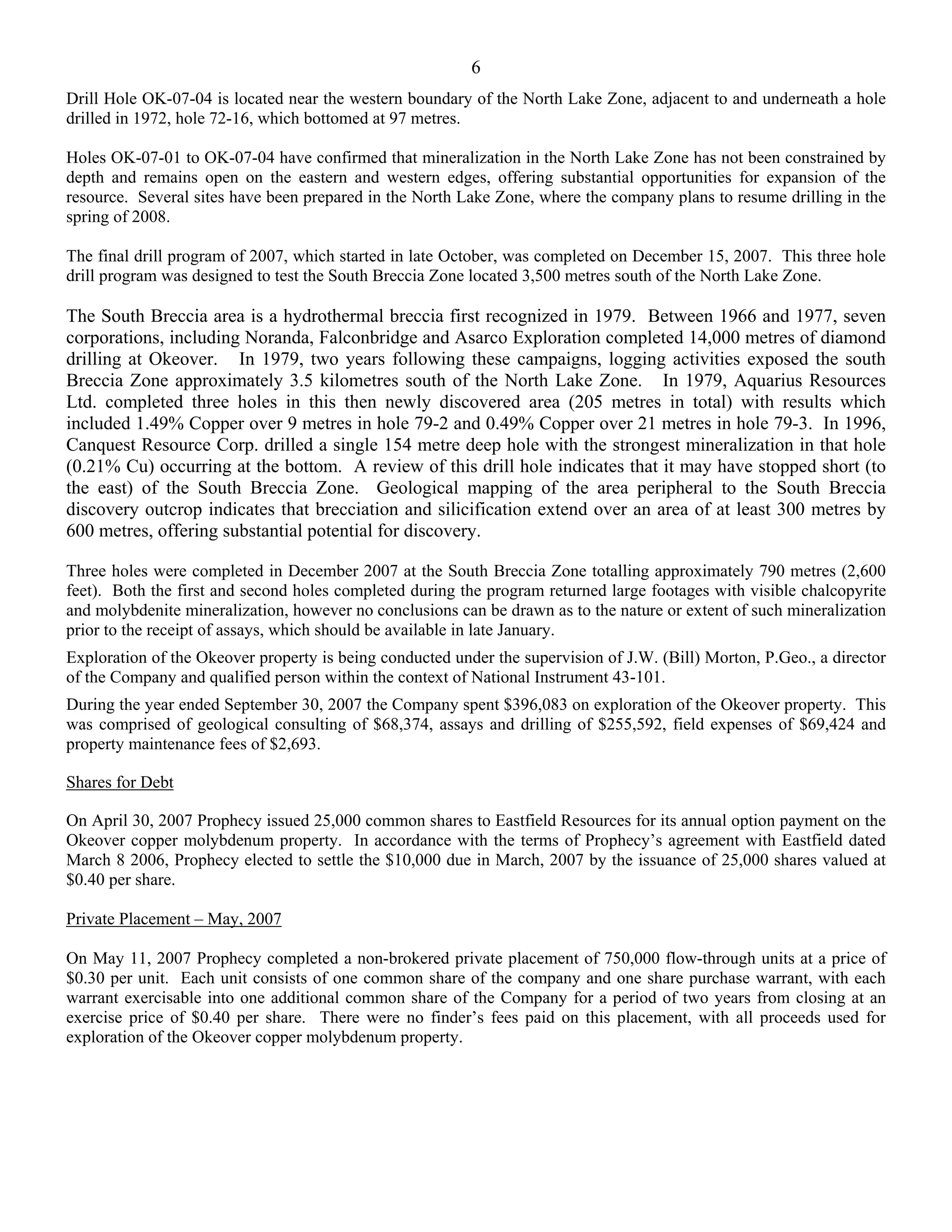 6
Drill Hole OK-07-04 is located near the western boundary of the North Lake Zone, adjacent to and underneath a hole
drilled in 1972, hole 72-16, which bottomed at 97 metres.

Holes OK-07-01 to OK-07-04 have confirmed that mineralization in the North Lake Zone has not been constrained by
depth and remains open on the eastern and western edges, offering substantial opportunities for expansion of the
resource. Several sites have been prepared in the North Lake Zone, where the company plans to resume drilling in the
spring of 2008.

The final drill program of 2007, which started in late October, was completed on December 15, 2007. This three hole
drill program was designed to test the South Breccia Zone located 3,500 metres south of the North Lake Zone.

The South Breccia area is a hydrothermal breccia first recognized in 1979. Between 1966 and 1977, seven
corporations, including Noranda, Falconbridge and Asarco Exploration completed 14,000 metres of diamond
drilling at Okeover. In 1979, two years following these campaigns, logging activities exposed the south
Breccia Zone approximately 3.5 kilometres south of the North Lake Zone. In 1979, Aquarius Resources
Ltd. completed three holes in this then newly discovered area (205 metres in total) with results which
included 1.49% Copper over 9 metres in hole 79-2 and 0.49% Copper over 21 metres in hole 79-3. In 1996,
Canquest Resource Corp. drilled a single 154 metre deep hole with the strongest mineralization in that hole
(0.21% Cu) occurring at the bottom. A review of this drill hole indicates that it may have stopped short (to
the east) of the South Breccia Zone. Geological mapping of the area peripheral to the South Breccia
discovery outcrop indicates that brecciation and silicification extend over an area of at least 300 metres by
600 metres, offering substantial potential for discovery.

Three holes were completed in December 2007 at the South Breccia Zone totalling approximately 790 metres (2,600
feet). Both the first and second holes completed during the program returned large footages with visible chalcopyrite
and molybdenite mineralization, however no conclusions can be drawn as to the nature or extent of such mineralization
prior to the receipt of assays, which should be available in late January.
Exploration of the Okeover property is being conducted under the supervision of J.W. (Bill) Morton, P.Geo., a director
of the Company and qualified person within the context of National Instrument 43-101.
During the year ended September 30, 2007 the Company spent $396,083 on exploration of the Okeover property. This
was comprised of geological consulting of $68,374, assays and drilling of $255,592, field expenses of $69,424 and
property maintenance fees of $2,693.

Shares for Debt

On April 30, 2007 Prophecy issued 25,000 common shares to Eastfield Resources for its annual option payment on the
Okeover copper molybdenum property. In accordance with the terms of Prophecy’s agreement with Eastfield dated
March 8 2006, Prophecy elected to settle the $10,000 due in March, 2007 by the issuance of 25,000 shares valued at
$0.40 per share.

Private Placement – May, 2007

On May 11, 2007 Prophecy completed a non-brokered private placement of 750,000 flow-through units at a price of
$0.30 per unit. Each unit consists of one common share of the company and one share purchase warrant, with each
warrant exercisable into one additional common share of the Company for a period of two years from closing at an
exercise price of $0.40 per share. There were no finder’s fees paid on this placement, with all proceeds used for
exploration of the Okeover copper molybdenum property.
 