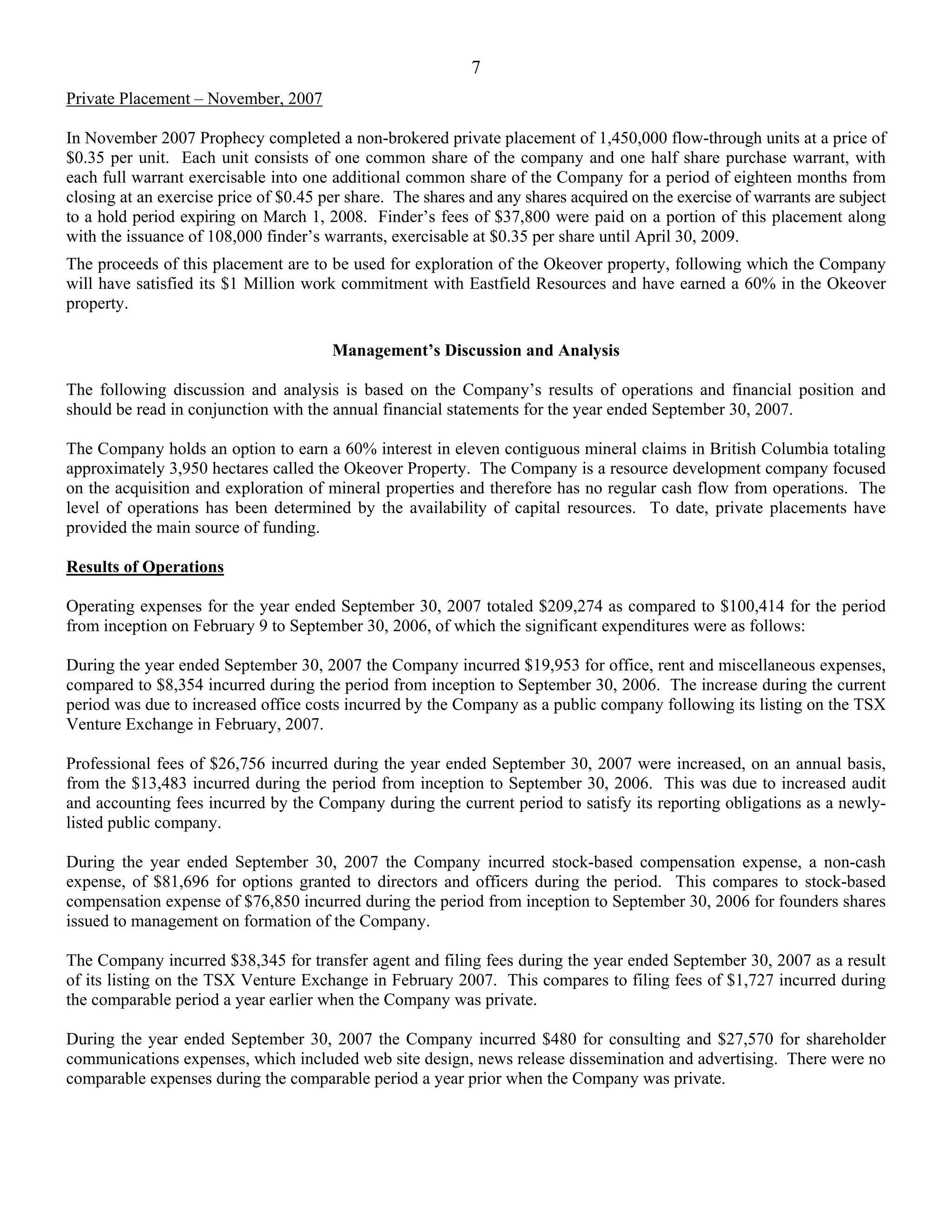 7
Private Placement – November, 2007

In November 2007 Prophecy completed a non-brokered private placement of 1,450,000 flow-through units at a price of
$0.35 per unit. Each unit consists of one common share of the company and one half share purchase warrant, with
each full warrant exercisable into one additional common share of the Company for a period of eighteen months from
closing at an exercise price of $0.45 per share. The shares and any shares acquired on the exercise of warrants are subject
to a hold period expiring on March 1, 2008. Finder’s fees of $37,800 were paid on a portion of this placement along
with the issuance of 108,000 finder’s warrants, exercisable at $0.35 per share until April 30, 2009.
The proceeds of this placement are to be used for exploration of the Okeover property, following which the Company
will have satisfied its $1 Million work commitment with Eastfield Resources and have earned a 60% in the Okeover
property.

                                       Management’s Discussion and Analysis

The following discussion and analysis is based on the Company’s results of operations and financial position and
should be read in conjunction with the annual financial statements for the year ended September 30, 2007.

The Company holds an option to earn a 60% interest in eleven contiguous mineral claims in British Columbia totaling
approximately 3,950 hectares called the Okeover Property. The Company is a resource development company focused
on the acquisition and exploration of mineral properties and therefore has no regular cash flow from operations. The
level of operations has been determined by the availability of capital resources. To date, private placements have
provided the main source of funding.

Results of Operations

Operating expenses for the year ended September 30, 2007 totaled $209,274 as compared to $100,414 for the period
from inception on February 9 to September 30, 2006, of which the significant expenditures were as follows:

During the year ended September 30, 2007 the Company incurred $19,953 for office, rent and miscellaneous expenses,
compared to $8,354 incurred during the period from inception to September 30, 2006. The increase during the current
period was due to increased office costs incurred by the Company as a public company following its listing on the TSX
Venture Exchange in February, 2007.

Professional fees of $26,756 incurred during the year ended September 30, 2007 were increased, on an annual basis,
from the $13,483 incurred during the period from inception to September 30, 2006. This was due to increased audit
and accounting fees incurred by the Company during the current period to satisfy its reporting obligations as a newly-
listed public company.

During the year ended September 30, 2007 the Company incurred stock-based compensation expense, a non-cash
expense, of $81,696 for options granted to directors and officers during the period. This compares to stock-based
compensation expense of $76,850 incurred during the period from inception to September 30, 2006 for founders shares
issued to management on formation of the Company.

The Company incurred $38,345 for transfer agent and filing fees during the year ended September 30, 2007 as a result
of its listing on the TSX Venture Exchange in February 2007. This compares to filing fees of $1,727 incurred during
the comparable period a year earlier when the Company was private.

During the year ended September 30, 2007 the Company incurred $480 for consulting and $27,570 for shareholder
communications expenses, which included web site design, news release dissemination and advertising. There were no
comparable expenses during the comparable period a year prior when the Company was private.
 