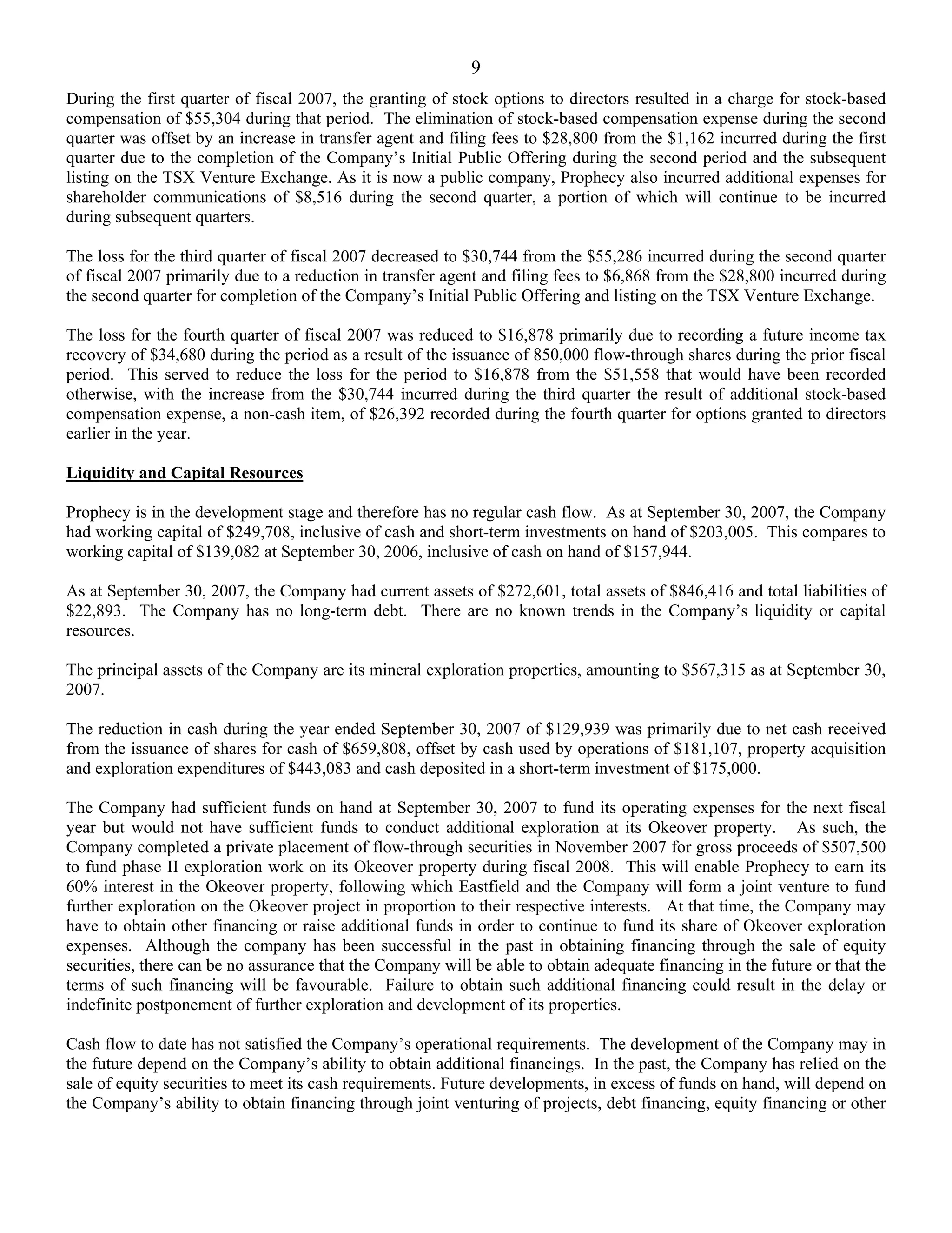 9
During the first quarter of fiscal 2007, the granting of stock options to directors resulted in a charge for stock-based
compensation of $55,304 during that period. The elimination of stock-based compensation expense during the second
quarter was offset by an increase in transfer agent and filing fees to $28,800 from the $1,162 incurred during the first
quarter due to the completion of the Company’s Initial Public Offering during the second period and the subsequent
listing on the TSX Venture Exchange. As it is now a public company, Prophecy also incurred additional expenses for
shareholder communications of $8,516 during the second quarter, a portion of which will continue to be incurred
during subsequent quarters.

The loss for the third quarter of fiscal 2007 decreased to $30,744 from the $55,286 incurred during the second quarter
of fiscal 2007 primarily due to a reduction in transfer agent and filing fees to $6,868 from the $28,800 incurred during
the second quarter for completion of the Company’s Initial Public Offering and listing on the TSX Venture Exchange.

The loss for the fourth quarter of fiscal 2007 was reduced to $16,878 primarily due to recording a future income tax
recovery of $34,680 during the period as a result of the issuance of 850,000 flow-through shares during the prior fiscal
period. This served to reduce the loss for the period to $16,878 from the $51,558 that would have been recorded
otherwise, with the increase from the $30,744 incurred during the third quarter the result of additional stock-based
compensation expense, a non-cash item, of $26,392 recorded during the fourth quarter for options granted to directors
earlier in the year.

Liquidity and Capital Resources

Prophecy is in the development stage and therefore has no regular cash flow. As at September 30, 2007, the Company
had working capital of $249,708, inclusive of cash and short-term investments on hand of $203,005. This compares to
working capital of $139,082 at September 30, 2006, inclusive of cash on hand of $157,944.

As at September 30, 2007, the Company had current assets of $272,601, total assets of $846,416 and total liabilities of
$22,893. The Company has no long-term debt. There are no known trends in the Company’s liquidity or capital
resources.

The principal assets of the Company are its mineral exploration properties, amounting to $567,315 as at September 30,
2007.

The reduction in cash during the year ended September 30, 2007 of $129,939 was primarily due to net cash received
from the issuance of shares for cash of $659,808, offset by cash used by operations of $181,107, property acquisition
and exploration expenditures of $443,083 and cash deposited in a short-term investment of $175,000.

The Company had sufficient funds on hand at September 30, 2007 to fund its operating expenses for the next fiscal
year but would not have sufficient funds to conduct additional exploration at its Okeover property. As such, the
Company completed a private placement of flow-through securities in November 2007 for gross proceeds of $507,500
to fund phase II exploration work on its Okeover property during fiscal 2008. This will enable Prophecy to earn its
60% interest in the Okeover property, following which Eastfield and the Company will form a joint venture to fund
further exploration on the Okeover project in proportion to their respective interests. At that time, the Company may
have to obtain other financing or raise additional funds in order to continue to fund its share of Okeover exploration
expenses. Although the company has been successful in the past in obtaining financing through the sale of equity
securities, there can be no assurance that the Company will be able to obtain adequate financing in the future or that the
terms of such financing will be favourable. Failure to obtain such additional financing could result in the delay or
indefinite postponement of further exploration and development of its properties.

Cash flow to date has not satisfied the Company’s operational requirements. The development of the Company may in
the future depend on the Company’s ability to obtain additional financings. In the past, the Company has relied on the
sale of equity securities to meet its cash requirements. Future developments, in excess of funds on hand, will depend on
the Company’s ability to obtain financing through joint venturing of projects, debt financing, equity financing or other
 