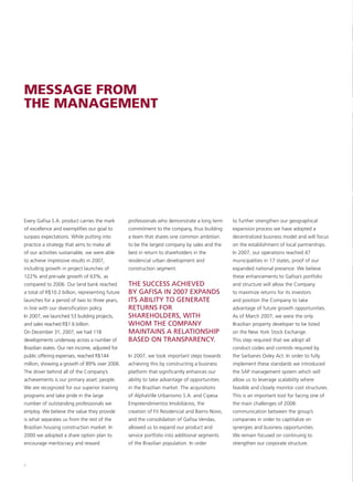 MESSAGE FROM
THE MANAGEMENT




Every Gafisa S.A. product carries the mark       professionals who demonstrate a long term      to further strengthen our geographical
of excellence and exemplifies our goal to        commitment to the company, thus building       expansion process we have adopted a
surpass expectations. While putting into         a team that shares one common ambition:        decentralized business model and will focus
practice a strategy that aims to make all        to be the largest company by sales and the     on the establishment of local partnerships.
of our activities sustainable, we were able      best in return to shareholders in the          In 2007, our operations reached 47
to achieve impressive results in 2007,           residencial urban development and              municipalities in 17 states, proof of our
including growth in project launches of          construction segment.                          expanded national presence. We believe
122% and pre-sale growth of 63%, as                                                             these enhancements to Gafisa’s portfolio
compared to 2006. Our land bank reached          THE SUCCESS ACHIEVED                           and structure will allow the Company
a total of R$10.2 billion, representing future   BY GAFISA IN 2007 EXPANDS                      to maximize returns for its investors
launches for a period of two to three years,     ITS ABILITY TO GENERATE                        and position the Company to take
in line with our diversification policy.         RETURNS FOR                                    advantage of future growth opportunities.
In 2007, we launched 53 building projects,       SHAREHOLDERS, WITH                             As of March 2007, we were the only
and sales reached R$1.6 billion.                 WHOM THE COMPANY                               Brazilian property developer to be listed
On December 31, 2007, we had 118                 MAINTAINS A RELATIONSHIP                       on the New York Stock Exchange.
developments underway across a number of         BASED ON TRANSPARENCY.                         This step required that we adopt all
Brazilian states. Our net income, adjusted for                                                  conduct codes and controls required by
public offering expenses, reached R$144          In 2007, we took important steps towards       the Sarbanes Oxley Act. In order to fully
million, showing a growth of 89% over 2006.      achieving this by constructing a business      implement these standards we introduced
The driver behind all of the Company’s           platform that significantly enhances our       the SAP management system which will
achievements is our primary asset: people.       ability to take advantage of opportunities     allow us to leverage scalability where
We are recognized for our superior training      in the Brazilian market. The acquisitions      feasible and closely monitor cost structures.
programs and take pride in the large             of AlphaVille Urbanismo S.A. and Cipesa        This is an important tool for facing one of
number of outstanding professionals we           Empreendimentos Imobiliários, the              the main challenges of 2008:
employ. We believe the value they provide        creation of Fit Residencial and Bairro Novo,   communication between the group’s
is what separates us from the rest of the        and the consolidation of Gafisa Vendas,        companies in order to captitalize on
Brazilian housing construction market. In        allowed us to expand our product and           synergies and business opportunities.
2000 we adopted a share option plan to           service portfolio into additional segments     We remain focused on continuing to
encourage meritocracy and reward                 of the Brazilian population. In order          strengthen our corporate structure.



8
 