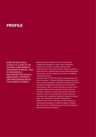 PROFILE




BASED IN SÃO PAULO,         Based in São Paulo, Gafisa S.A. is one of the leading
GAFISA S.A. IS ONE OF THE   condominium developers in Brazil, and is considered a

LEADING CONDOMINIUM         benchmark for quality, innovation, efficiency and
                            professionalism in the domestic market. Since its inception in
DEVELOPERS IN BRAZIL, AND
                            1954, Gafisa has completed approximately 950 developments,
IS CONSIDERED A
                            representing nearly 40 million square meters of completed
BENCHMARK FOR QUALITY,
                            construction projects.
INNOVATION, EFFICIENCY      As of December 31, 2007, the Company was operating in 47
AND PROFESSIONALISM IN      cities throughout 17 of Brazil’s 26 states, representing 92.3%
THE DOMESTIC MARKET.        of the country’s population and 90.8% of its GDP, according to
                            the Brazilian Geographical and Statistical Institute (IBGE).
                            The Company is able to identify and meet the needs of each
                            targeted residential market segment through a blend of
                            innovation, experience, agility, planning and construction
                            capacity. In order to ensure the needs of each market are
                            accurately met, management develops its residential projects
                            under five individual brands: Gafisa, AlphaVille, Fit
                            Residencial, Bairro Novo and Cipesa, to allow flexibility in
                            tailoring each strategy to its respective segment. Property
                            sales also have the additional support of the Gafisa Vendas, a
                            dedicated sales group subsidiary.
 