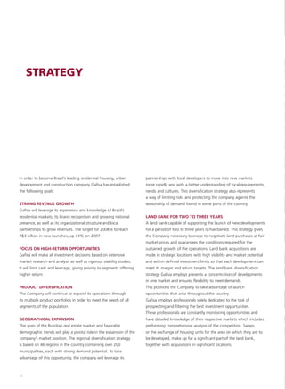 STRATEGY




In order to become Brazil’s leading residential housing, urban          partnerships with local developers to move into new markets
development and construction company Gafisa has established             more rapidly and with a better understanding of local requirements,
the following goals:                                                    needs and cultures. This diversification strategy also represents
                                                                        a way of limiting risks and protecting the company against the
STRONG REVENUE GROWTH                                                   seasonality of demand found in some parts of the country.
Gafisa will leverage its experience and knowledge of Brazil’s
residential markets, its brand recognition and growing national         LAND BANK FOR TWO TO THREE YEARS
presence, as well as its organizational structure and local             A land bank capable of supporting the launch of new developments
partnerships to grow revenues. The target for 2008 is to reach          for a period of two to three years is maintained. This strategy gives
R$3 billion in new launches, up 34% on 2007.                            the Company necessary leverage to negotiate land purchases at fair
                                                                        market prices and guarantees the conditions required for the
FOCUS ON HIGH-RETURN OPPORTUNITIES                                      sustained growth of the operations. Land bank acquisitions are
Gafisa will make all investment decisions based on extensive            made in strategic locations with high visibility and market potential
market research and analysis as well as rigorous viability studies.     and within defined investment limits so that each development can
It will limit cash and leverage, giving priority to segments offering   meet its margin and return targets. The land bank diversification
higher return.                                                          strategy Gafisa employs prevents a concentration of developments
                                                                        in one market and ensures flexibility to meet demands.
PRODUCT DIVERSIFICATION                                                 This positions the Company to take advantage of launch
The Company will continue to expand its operations through              opportunities that arise throughout the country.
its multiple product portfolios in order to meet the needs of all       Gafisa employs professionals solely dedicated to the task of
segments of the population.                                             prospecting and filtering the best investment opportunities.
                                                                        These professionals are constantly monitoring opportunities and
GEOGRAPHICAL EXPANSION                                                  have detailed knowledge of their respective markets which includes
The span of the Brazilian real estate market and favorable              performing comprehensive analysis of the competition. Swaps,
demographic trends will play a pivotal role in the expansion of the     or the exchange of housing units for the area on which they are to
company’s market position. The regional diversification strategy        be developed, make up for a significant part of the land bank,
is based on 46 regions in the country containing over 200               together with acquisitions in significant locations.
municipalities, each with strong demand potential. To take
advantage of this opportunity, the company will leverage its



14
 