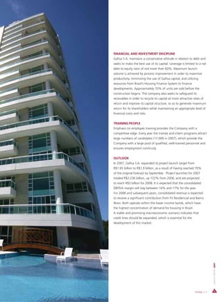 FINANCIAL AND INVESTMENT DISCIPLINE
Gafisa S.A. maintains a conservative attitude in relation to debt and
seeks to make the best use of its capital. Leverage is limited to a net
debt to equity ratio of not more than 60%. Maximum launch
volume is achieved by process improvement in order to maximize
productivity, minimizing the use of Gafisa capital, and utilizing
resources from Brazil’s Housing Finance System to finance
developments. Approximately 70% of units are sold before the
construction begins. The company also seeks to safeguard its
receivables in order to recycle its capital at more attractive rates of
return and improve its capital structure, so as to generate maximum
return for its shareholders while maintaining an appropriate level of
financial costs and risks.


TRAINING PEOPLE
Emphasis on employee training provides the Company with a
competitive edge. Every year the trainee and intern programs attract
large numbers of candidates (17,000 in 2007), which provide the
Company with a large pool of qualified, well-trained personnel and
ensures employment continuity.


OUTLOOK
In 2007, Gafisa S.A. expanded its project launch target from
R$1.65 billion to R$1.9 billion, as a result of having reached 70%
of the original forecast by September. Project launches for 2007
totaled R$2.236 billion, up 122% from 2006, and are projected
to reach R$3 billion for 2008. It is expected that the consolidated
EBITDA margin will stay between 16% and 17% for the year.
For 2008 and subsequent years, consolidated revenue is expected
to receive a significant contribution from Fit Residencial and Bairro
Novo. Both operate within the lower income bands, which have
the highest concentration of demand for housing in Brazil.
A stable and promising macroeconomic scenario indicates that
credit lines should be expanded, which is essential for the
development of this market.
                                                                                ANNUAL REPORT 2007




                                                                Strategy | 15
 