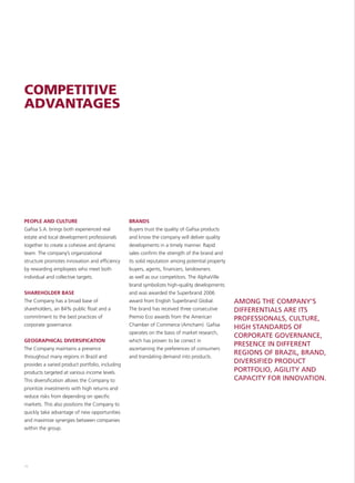 COMPETITIVE
ADVANTAGES




PEOPLE AND CULTURE                               BRANDS
Gafisa S.A. brings both experienced real         Buyers trust the quality of Gafisa products
estate and local development professionals       and know the company will deliver quality
together to create a cohesive and dynamic        developments in a timely manner. Rapid
team. The company’s organizational               sales confirm the strength of the brand and
structure promotes innovation and efficiency     its solid reputation among potential property
by rewarding employees who meet both             buyers, agents, financers, landowners
individual and collective targets.               as well as our competitors. The AlphaVille
                                                 brand symbolizes high-quality developments
SHAREHOLDER BASE                                 and was awarded the Superbrand 2006
The Company has a broad base of                  award from English Superbrand Global.           AMONG THE COMPANY’S
shareholders, an 84% public float and a          The brand has received three consecutive        DIFFERENTIALS ARE ITS
commitment to the best practices of              Premio Eco awards from the American             PROFESSIONALS, CULTURE,
corporate governance.                            Chamber of Commerce (Amcham). Gafisa
                                                                                                 HIGH STANDARDS OF
                                                 operates on the basis of market research,
                                                                                                 CORPORATE GOVERNANCE,
GEOGRAPHICAL DIVERSIFICATION                     which has proven to be correct in
                                                                                                 PRESENCE IN DIFFERENT
The Company maintains a presence                 ascertaining the preferences of consumers
                                                                                                 REGIONS OF BRAZIL, BRAND,
throughout many regions in Brazil and            and translating demand into products.
provides a varied product portfolio, including
                                                                                                 DIVERSIFIED PRODUCT
products targeted at various income levels.                                                      PORTFOLIO, AGILITY AND
This diversification allows the Company to                                                       CAPACITY FOR INNOVATION.
prioritize investments with high returns and
reduce risks from depending on specific
markets. This also positions the Company to
quickly take advantage of new opportunities
and maximize synergies between companies
within the group.




16
 