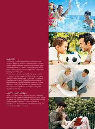 INNOVATION
The Operations and Technology Development department is
constantly working on improving the standardization of on-site
activities and industrialization of the construction process. These
improvements allow the Company to shorten deadlines, reduce
losses, control products and services at the source and absorb the
logistics potential of suppliers.
These developments also ensure that the Company maintains
the necessary conditions required to efficiently carry out a large
number of projects simultaneously. For example, the production
of pre-fabricated kits which include all construction materials
necessary for a job, simplifies installation and ensures the same
standard of quality across all projects. The transformation of
ideas into solutions simplifies the planning and management
of costs and construction.


AGILITY IN PROJECT APPROVAL
Gafisa S.A.’s Department of Institutional Relations is responsible
for ensuring that all development applications move swiftly through
the federal, state and municipal bodies. The Department maintains
contact with these organizations to make certain that all
applications have the correct format, are submitted correctly and
meet all necessary legal requirements
 