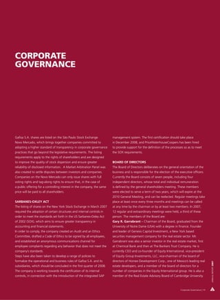 CORPORATE
GOVERNANCE




Gafisa S.A. shares are listed on the São Paulo Stock Exchange           management system. The first certification should take place
Novo Mercado, which brings together companies committed to              in December 2008, and PriceWaterhouseCoopers has been hired
adopting a higher standard of transparency in corporate governance      to provide support for the definition of the processes so as to meet
practices that go beyond the legislative requirements. The listing      the SOX requirements.
requirements apply to the rights of shareholders and are designed
to improve the quality of stock dispersion and ensure greater           BOARD OF DIRECTORS
reliability of disclosed information. A Market Arbitration Panel was    The Board of Directors deliberates on the general orientation of the
also created to settle disputes between investors and companies.        business and is responsible for the election of the executive officers.
Companies on the Novo Mercado can only issue shares with full           Currently the Board consists of seven people, including four
voting rights and tag-along rights to ensure that, in the case of       independent directors, whose total and individual remuneration
a public offering for a controlling interest in the company, the same   is defined by the general shareholders meeting. These members
price will be paid to all shareholders.                                 were elected to serve a term of two years, which will expire at the
                                                                        2010 General Meeting, and can be reelected. Regular meetings take
SARBANES-OXLEY ACT                                                      place at least once every three months and meetings can be called
The listing of shares on the New York Stock Exchange in March 2007      at any time by the chairman or by at least two members. In 2007,
required the adoption of certain structures and internal controls in    12 regular and extraordinary meetings were held, a third of these
order to meet the standards set forth in the US Sarbanes-Oxley Act      person. The members of the Board are:
of 2002 (SOX), which aims to ensure greater transparency in             Gary R. Garrabrant – Chairman of the Board, graduated from the
accounting and financial statements.                                    University of Notre Dame (USA) with a degree in finance. Founder
In order to comply, the company created an Audit and an Ethics          and leader of Genesis Capital Investment, a New York based
Committee, drafted a Code of Ethics to be signed by all employees,      securities management company for the real estate sector. Mr.
and established an anonymous communications channel for                 Garrabrant was also a senior investor in the real estate market, first
employee complaints regarding any behavior that does not meet the       at Chemical Bank and then at The Bankers Trust Company. He is
company’s standards.                                                    currently CEO and co-founder of Equity International, vice-president
Steps have also been taken to develop a range of policies to            of Equity Group Investments, LLC, vice-chairman of the board of
formalize the operational and business rules of Gafisa S.A. and its     directors of Homex Development Corp., one of Mexico’s leading real
                                                                                                                                                        ANNUAL REPORT 2007




subsidiaries, which should be concluded in the first quarter of 2008.   estate developers, and a member of the board of directors for a
The company is working towards the certification of its internal        number of companies in the Equity International group. He is also a
controls, in connection with the introduction of the integrated SAP     member of the Real Estate Advisory Board of Cambridge University.



                                                                                                                            Corporate Governance | 19
 