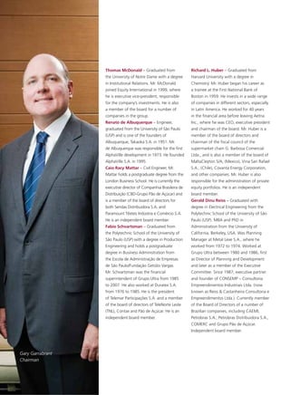 Thomas McDonald – Graduated from                Richard L. Huber – Graduated from
                  the University of Notre Dame with a degree      Harvard University with a degree in
                  in Institutional Relations. Mr. McDonald        Chemistry. Mr. Huber began his career as
                  joined Equity International in 1999, where      a trainee at the First National Bank of
                  he is executive vice-president, responsible     Boston in 1959. He invests in a wide range
                  for the company’s investments. He is also       of companies in different sectors, especially
                  a member of the board for a number of           in Latin America. He worked for 40 years
                  companies in the group.                         in the financial area before leaving Aetna
                  Renato de Albuquerque – Engineer,               Inc., where he was CEO, executive president
                  graduated from the University of São Paulo      and chairman of the board. Mr. Huber is a
                  (USP) and is one of the founders of             member of the board of directors and
                  Albuquerque, Takaoka S.A. in 1951. Mr.          chairman of the fiscal council of the
                  de Albuquerque was responsible for the first    supermarket chain G. Barbosa Comercial
                  AlphaVille development in 1973. He founded      Ltda., and is also a member of the board of
                  AlphaVille S.A. in 1995.                        MaltaCleyton S/A, (Mexico), Vina San Rafael
                  Caio Racy Mattar – Civil Engineer, Mr.          S.A., (Chile), Covanta Energy Corporation,
                  Mattar holds a postgraduate degree from the     and other companies. Mr. Huber is also
                  London Business School. He is currently the     responsible for the administration of private
                  executive director of Companhia Brasileira de   equity portfolios. He is an independent
                  Distribuição (CBD-Grupo Pão de Açúcar) and      board member.
                  is a member of the board of directors for       Gerald Dinu Reiss – Graduated with
                  both Sendas Distribuidora S.A. and              degree in Electrical Engineering from the
                  Paramount Têxteis Indústria e Comércio S.A.     Polytechnic School of the University of São
                  He is an independent board member.              Paulo (USP). MBA and PhD in
                  Fabio Schvartsman – Graduated from              Administration from the University of
                  the Polytechnic School of the University of     California, Berkeley, USA. Was Planning
                  São Paulo (USP) with a degree in Production     Manager at Metal Leve S.A., where he
                  Engineering and holds a postgraduate            worked from 1972 to 1974. Worked at
                  degree in Business Administration from          Grupo Ultra between 1980 and 1986, first
                  the Escola de Administração de Empresas         as Director of Planning and Development
                  de São Paulo/Fundação Getúlio Vargas.           and later as a member of the Executive
                  Mr. Schvartsman was the financial               Committee. Since 1987, executive partner
                  superintendent of Grupo Ultra from 1985         and founder of CONSEMP – Consultoria
                  to 2007. He also worked at Duratex S.A.         Empreendimentos Industriais Ltda. (now
                  from 1976 to 1985. He is the president          known as Reiss & Castanheira Consultoria e
                  of Telemar Participações S.A. and a member      Empreendimentos Ltda.). Currently member
                  of the board of directors of TeleNorte Leste    of the Board of Directors of a number of
                  (TNL), Contax and Pão de Açúcar. He is an       Brazilian companies, including CAEMI,
                  independent board member.                       Petrobras S.A., Petrobras Distribuidora S.A.,
                                                                  COMERC and Grupo Pão de Açúcar.
                                                                  Independent board member.




Gary Garrabrant
Chairman
 