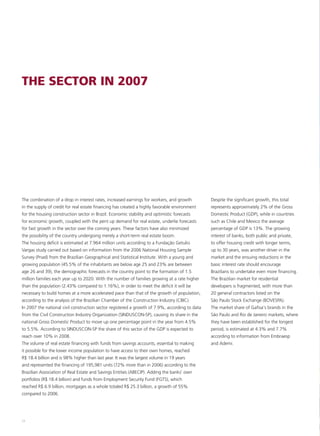 THE SECTOR IN 2007




The combination of a drop in interest rates, increased earnings for workers, and growth         Despite the significant growth, this total
in the supply of credit for real estate financing has created a highly favorable environment    represents approximately 2% of the Gross
for the housing construction sector in Brazil. Economic stability and optimistic forecasts      Domestic Product (GDP), while in countries
for economic growth, coupled with the pent up demand for real estate, underlie forecasts        such as Chile and Mexico the average
for fast growth in the sector over the coming years. These factors have also minimized          percentage of GDP is 13%. The growing
the possibility of the country undergoing merely a short-term real estate boom.                 interest of banks, both public and private,
The housing deficit is estimated at 7.964 million units according to a Fundação Getulio         to offer housing credit with longer terms,
Vargas study carried out based on information from the 2006 National Housing Sample             up to 30 years, was another driver in the
Survey (Pnad) from the Brazilian Geographical and Statistical Institute. With a young and       market and the ensuing reductions in the
growing population (45.5% of the inhabitants are below age 25 and 23% are between               basic interest rate should encourage
age 26 and 39), the demographic forecasts in the country point to the formation of 1.5          Brazilians to undertake even more financing.
million families each year up to 2020. With the number of families growing at a rate higher     The Brazilian market for residential
than the population (2.43% compared to 1.16%), in order to meet the deficit it will be          developers is fragmented, with more than
necessary to build homes at a more accelerated pace than that of the growth of population,      20 general contractors listed on the
according to the analysis of the Brazilian Chamber of the Construction Industry (CBIC).         São Paulo Stock Exchange (BOVESPA).
In 2007 the national civil construction sector registered a growth of 7.9%, according to data   The market share of Gafisa's brands in the
from the Civil Construction Industry Organization (SINDUSCON-SP), causing its share in the      São Paulo and Rio de Janeiro markets, where
national Gross Domestic Product to move up one percentage point in the year from 4.5%           they have been established for the longest
to 5.5%. According to SINDUSCON-SP the share of this sector of the GDP is expected to           period, is estimated at 4.3% and 7.7%
reach over 10% in 2008.                                                                         according to information from Embraesp
The volume of real estate financing with funds from savings accounts, essential to making       and Ademi.
it possible for the lower income population to have access to their own homes, reached
R$ 18.4 billion and is 98% higher than last year. It was the largest volume in 19 years
and represented the financing of 195,981 units (72% more than in 2006) according to the
Brazilian Association of Real Estate and Savings Entities (ABECIP). Adding the banks' own
portfolios (R$ 18.4 billion) and funds from Employment Security Fund (FGTS), which
reached R$ 6.9 billion, mortgages as a whole totaled R$ 25.3 billion, a growth of 55%
compared to 2006.




24
 