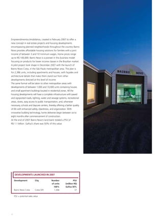 Empreendimentos Imobiliários, created in February 2007 to offer a
new concept in real estate projects and housing developments
encompassing planned neighborhoods throughout the country. Bairro
Novo provides affordable housing solutions for families with a joint
income of between 3 and 10 minimum wages. Home prices range
up to R$ 100,000. Bairro Novo is a pioneer in this business model
focusing on products for lower income classes in the Brazilian market.
A pilot project took shape in December 2007 with the launch of
Bairro Novo Cotia, in the São Paulo metropolitan area. The plan is
for 2,386 units, including apartments and houses, with façades and
architectural details that make them stand out from other
developments directed at this level of income.
The same format will be taken to other metropolitan areas with
developments of between 1,000 and 10,000 units containing houses
and small apartment buildings located in residential zones. All the
housing developments will have a complete infrastructure with paved
and signposted roads, lighting, water and sewage systems, recreational
areas, stores, easy access to public transportation, and, whenever
necessary, schools and daycare centers, thereby offering a better quality
of life with enhanced safety, cleanliness, and organization. With
innovative building technology, home deliveries begin between six to
eight months after commencement of construction.
At the end of 2007 Bairro Novo’s land bank totaled a PSV of
R$ 1.1 billion. Gafisa's share was 50% of this value.




     DEVELOPMENTS LAUNCHED IN 2007

     Development            City           Number                 PSV
                                           of units       (million R$)
                                             100%         Gafisa 50%
     Bairro Novo Cotia      Cotia (SP)       1,006                  37


     PSV = potential sales value




30
 