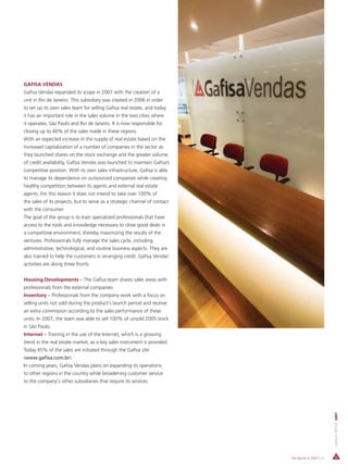 GAFISA VENDAS
Gafisa Vendas expanded its scope in 2007 with the creation of a
unit in Rio de Janeiro. This subsidiary was created in 2006 in order
to set up its own sales team for selling Gafisa real estate, and today
it has an important role in the sales volume in the two cities where
it operates, São Paulo and Rio de Janeiro. It is now responsible for
closing up to 40% of the sales made in these regions.
With an expected increase in the supply of real estate based on the
increased capitalization of a number of companies in the sector as
they launched shares on the stock exchange and the greater volume
of credit availability, Gafisa Vendas was launched to maintain Gafisa’s
competitive position. With its own sales infrastructure, Gafisa is able
to manage its dependence on outsourced companies while creating
healthy competition between its agents and external real estate
agents. For this reason it does not intend to take over 100% of
the sales of its projects, but to serve as a strategic channel of contact
with the consumer.
The goal of the group is to train specialized professionals that have
access to the tools and knowledge necessary to close good deals in
a competitive environment, thereby maximizing the results of the
ventures. Professionals fully manage the sales cycle, including
administrative, technological, and routine business aspects. They are
also trained to help the customers in arranging credit. Gafisa Vendas’
activities are along three fronts:


Housing Developments – The Gafisa team shares sales areas with
professionals from the external companies.
Inventory – Professionals from the company work with a focus on
selling units not sold during the product's launch period and receive
an extra commission according to the sales performance of these
units. In 2007, the team was able to sell 100% of unsold 2005 stock
in São Paulo.
Internet – Training in the use of the Internet, which is a growing
trend in the real estate market, as a key sales instrument is provided.
Today 45% of the sales are initiated through the Gafisa site
(www.gafisa.com.br).
In coming years, Gafisa Vendas plans on expanding its operations
to other regions in the country while broadening customer service
to the company's other subsidiaries that require its services.
                                                                                                      ANNUAL REPORT 2007




                                                                            The Sector in 2007 | 31
 