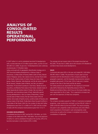 ANALYSIS OF
CONSOLIDATED
RESULTS
OPERATIONAL
PERFORMANCE




In 2007 Gafisa S.A. and its subsidiaries launched 53 developments            The average price per square meter of the projects launched was
with a constructed area of 2.9 million square meters, up from 32 and         R$ 2,835, 7% less than in 2006, due to the inclusion of Fit Residencial
587,000 m2 in 2006. At year end, 118 developments were underway              and Bairro Novo lower priced developments.
simultaneously in 15 Brazilian states.
Gafisa continued with its geographic diversification strategy and in         SALES
2007 launched building developments in Manaus (state of                      Contracted sales grew 63% in the year and totaled R$ 1.626 billion
Amazonas), Curitiba (state of Paraná), Belém (state of Pará), Maceió         (R$ 995 million in 2006). The promotion of quick asset turnover
(state of Alagoas), Santos, São Caetano do Sul, and São Paulo (state         combined with the diversification of the company's portfolio, its
of São Paulo), Goiânia (state of Goiás), Duque de Caxias, Nova               geographic expansion, and the favorable macroeconomic scenario
Iguaçu, Niterói, Resende, Volta Redonda, and Rio de Janeiro (state of        propelled sales growth. Of the total, 33% of sales are in markets
Rio de Janeiro), Salvador (state of Bahia), and São Luís (state of           outside of the cities of São Paulo and Rio de Janeiro.
Maranhão). Fit launched its products in São Paulo, Taboão da Serra,          The Gafisa products are responsible for the majority of contracted
Guarulhos, and Ribeirão Preto (state of São Paulo), Salvador (state of       sales (82%) followed by the AlphaVille products (14%). Fit
Bahia) Aparecida de Goiânia (state of Goiás), São Luís (state of             Residencial and Bairro Novo, which focus on the lower-middle class,
Maranhão), and Anandineua (state of Pará). AlphaVille opened                 were responsible for 4% of sales. This is expected to increase next
housing developments in São Luis (state of Maranhão), Campo                  year with the expansion of these two companies.
Grande (state of Mato Grosso), Rio das Ostras (state of Rio de
Janeiro), Serra (state of Espírito Santo), Londrina (state of Paraná), and   INVENTORY
Cajamar (state of São Paulo). Finally, Bairro Novo focused its efforts in    The company recorded a growth of 109% in inventories (completed
Cotia (state of São Paulo). With this, the number of cities with Gafisa      properties, under construction and land), up from R$ 441 million in
developments went from 21 in 2006 to 47 in 2007 and the number               2006 to R$ 924 million by the end of 2007. This result (including
of states with the company’s brand presence grew from 13 to 17.              lots paid in cash, properties under construction and units) reflects
                                                                             recent acquisitions of land paid in cash and properties under
HOUSING DEVELOPMENTS                                                         construction as well as the increase in completed units and the
Consolidated launches for 2007 reached R$ 2.236 billion, up 122%             consolidation of Alphaville.
in relation to the 2006 total of R$ 1.005 billion. Due to the expansion
of Gafisa S.A. and its subsidiaries throughout the country, 33% of its
launches took place in new markets (23% in 2006).




32
 