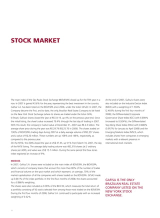 STOCK MARKET




The main index of the São Paulo Stock Exchange (IBOVESPA) closed up for the fifth year in a       At the end of 2007, Gafisa’s shares were
row. In 2007 it gained 43.6% for the year, representing the best investment in the country.       also included on the Industrial Sector Index
Gafisa S.A. has been listed on the BOVESPA since 2006, under the ticker GFSA3. In 2007, the       (INDX) with a weighting of 1.594%
Company became the first, and to date, the only, Brazilian Real Estate Company to be listed       (2.493% during the first four months of
on the New York Stock Exchange (where its shares are traded under the ticker GFA).                2008); the Differentiated Corporate
In Brazil, Gafisa’s shares closed the year at R$ 33.19, up 4% on the previous year-end. Since     Governance Share Index (IGC) with 0.690%
the initial listing, the share’s value increased 79.4% through the last day of trading in 2007.   (increased to 0.924%); the Differentiated
With this result, the company's market value at December 31, 2007 was R$ 4.3 billion. The         Tag Along Share Index (ITAG) with 0.686%
average share price during the year was R$ 29.79 (R$ 25.70 in 2006). The shares traded on         (0.957% for January to April 2008) and the
100% of BOVESPA’s trading days during 2007 at a daily average volume of 892,357 shares            Emerging Markets Index (MSCI), which
and a value of R$ 26 million. These numbers are up 108% and 148%, respectively, as                includes shares from companies in emerging
compared to the previous year.                                                                    markets with a relevant presence in
On the NYSE, the ADRs closed the year at US$ 37.45, up 51% from March 16, 2007, the day           international stock markets.
of the NYSE listing. The average daily trading volume was 482,318 shares (at 2 ordinary
shares per ADR), and value was US$ 15.7 million. During the same period the Dow Jones
index registered an increase of 9%.


INDEXES
In 2007, Gafisa S.A. shares were included on the main index of BOVESPA, the IBOVESPA,
which consists of company shares that account for more than 80% of the number of trades
and financial volume on the spot market and which represent, on average, 70% of the
market capitalization of all the companies with shares traded on the BOVESPA. GFSA3 made
up 0.661% of the index portfolio. In the first four months of 2008, the shares accounted
                                                                                                  GAFISA IS THE ONLY
for a 0.886% weighting.
                                                                                                  BRAZILIAN REAL ESTATE
The shares were also included as 0.38% of the IBrX-50, which measures the total return of
                                                                                                  COMPANY LISTED ON THE
a portfolio consisting of 50 stocks selected from among those most traded on the BOVESPA.
                                                                                                  NEW YORK STOCK
During the first four months of 2008, Gafisa S.A. continued to participate with an increased
weighting of 0.52%.
                                                                                                  EXCHANGE.



38
 