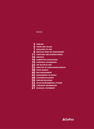 INDEX




 3   TIMELINE
 4   VISION AND VALUES
 7   HIGHLIGHTS OF 2007
 8   MESSAGE FROM THE MANAGEMENT
11   STRUCTURE AND BUSINESS MODEL
14   STRATEGY
16   COMPETITIVE ADVANTAGES
19   CORPORATE GOVERNANCE
24   THE SECTOR IN 2007
32   ANALYSIS OF CONSOLIDATED RESULTS
38   STOCK MARKET
40   RISK MANAGEMENT
45   MANAGEMENT OF PEOPLE
48   CUSTOMER RELATIONS
50   SUPPLIER RELATIONS
53   SOCIO-ENVIRONMENTAL ACTIONS
58   CORPORATE INFORMATION
61   FINANCIAL STATEMENTS
 