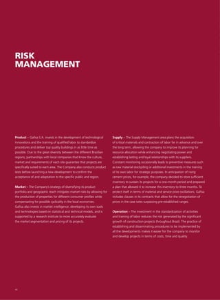 RISK
MANAGEMENT




Product – Gafisa S.A. invests in the development of technological       Supply – The Supply Management area plans the acquisition
innovations and the training of qualified labor to standardize          of critical materials and contraction of labor far in advance and over
procedures and deliver top quality buildings in as little time as       the long term, allowing the company to improve its planning for
possible. Due to the great diversity between the different Brazilian    resource allocation while enhancing negotiating power and
regions, partnerships with local companies that know the culture,       establishing lasting and loyal relationships with its suppliers.
market and requirements of each site guarantee that projects are        Constant monitoring occasionally leads to preventive measures such
specifically suited to each area. The Company also conducts product     as raw material stockpiling or additional investments in the training
tests before launching a new development to confirm the                 of its own labor for strategic purposes. In anticipation of rising
acceptance of and adaptation to the specific public and region.         cement prices, for example, the company decided to store sufficient
                                                                        inventory to sustain its projects for a one-month period and prepared
Market – The Company’s strategy of diversifying its product             a plan that allowed it to increase this inventory to three months. To
portfolio and geographic reach mitigates market risks by allowing for   protect itself in terms of material and service price oscillations, Gafisa
the production of properties for different consumer profiles while      includes clauses in its contracts that allow for the renegotiation of
compensating for possible cyclicality in the local economies.           prices in the case rates surpassing pre-established ranges.
Gafisa also invests in market intelligence, developing its own tools
and technologies based on statistical and technical models, and is      Operation – The investment in the standardization of activities
supported by a research institute to more accurately evaluate           and training of labor reduces the risk generated by the significant
the market segmentation and pricing of its projects.                    growth of construction projects throughout Brazil. The practice of
                                                                        establishing and disseminating procedures to be implemented by
                                                                        all the developments makes it easier for the company to monitor
                                                                        and develop projects in terms of costs, time and quality.




40
 