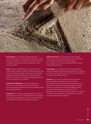 Photo: Amaury Simões




                       Environmental – The company conducts surveys on the                     Systems and Control – The Company is currently installing
                       environmental impact of its projects before they begin, prioritizing    the SAP system to improve the management, access and sharing
                       the adoption of solutions with lower environmental impact and           of information within Gafisa S.A. and its subsidiaries.
                       complying will all legal requirements associated with natural           The introduction of the integrated management system will also
                       resource protection.                                                    improve data access control.


                       Credit – Risks are mitigated through a credit policy that the           Interest Rates – An increase in interest rates would affect the
                       company follows repecting a maximum indebteness limit per client.       company’s indebtedness and business expectations due to its effects
                       We also sell receivables of ready units to banks and securitization     on economic activity and the cost of credit. Part of the indebtedness
                       companies as well as the development of consumer financing              is indexed to the variable interest rate.
                       products jointly with finance companies, anticipating the granting
                       of funds and reducing its cash exposure.                                Insurance – The Company contracts insurance policies from
                                                                                               leading, financially robust Brazilian insurance companies.
                       Liquidity and Indebtedness – Our policy establishes the                 The majority of the policies cover existing potential risks from the
                       maintenance of liquid assets equivalent to at least 20% of              very start of the projects (including material damages, business
                       the company’s equity. Leverage is also limited to a Net Debt / Equity   interruption, engineering risks, fires, falls, landslides, lightning,
                       ratio not greater than 60%.                                             gas explosions and possible construction errors) and its
                                                                                               specifications, limits and excesses are those common to the location
                       Investment – All investment-associated decisions are made by a          of the development. No policies are maintained for the building
                       committee (See the section on Corporate Governance on page 19)          after the completion of the construction.
                       that evaluates the expected return from each construction project
                       and establishes resource allocation based on this criterion.
                                                                                                                                                                                 ANNUAL REPORT 2007




                                                                                                                                                          Risk Management | 41
 