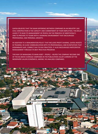 GAFISA BELIEVES THAT THE MAIN DIFFERENCE BETWEEN COMPANIES IN AN INDUSTRY LIKE
CIVIL CONSTRUCTION IS THE CAPACITY AND COMMITMENT OF THEIR EMPLOYEES. THIS BELIEF
LEADS IT TO BASE ITS MANAGEMENT OF PEOPLE ON THE PRINCIPLE OF MERITOCRACY,
AND TO PROVIDE ITS TEAMS WITH A WORKING ENVIRONMENT THAT ENCOURAGES
PROFESSIONAL AND PERSONAL GROWTH.


IN ADDITION TO A REMUNERATION POLICY THAT INCLUDES PROFIT SHARING, GAFISA INVESTS
IN TRAINING, IN CLOSE COMMUNICATION WITH ITS PROFESSIONALS, AND IN INITIATIVES THAT
DISSEMINATE SAFE, CORRECT DAY-TO-DAY PRACTICES. IT ALSO ENCOURAGES PARTICIPATIVE
MANAGEMENT THROUGH ITS BEST PRACTICES PROGRAM.


THIS WAY OF MANAGING ITS MAIN ASSET – PEOPLE – HELPED THE COMPANY BECOME ONE
OF THE 60 ABOVE AVERAGE COMPANIES IN THE PUBLICATION VALOR CARREIRA OF THE
NEWSPAPER VALOR ECONÔMICO, AMONG 145 ANALISED COMPANIES.
 