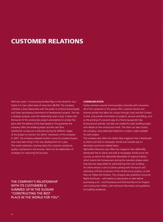 CUSTOMER RELATIONS




With the motto “Constructing the Best Place in the World for You,”          COMMUNICATION
Gafisa S.A. has a client base of more than 48,000. The company              Gafisa maintains several communication channels with consumers.
cultivates a close relationship with this public to enhance brand loyalty   All of the companies of the group offer Customer Service and
and foster spontaneous promotions of development projects. This has         Internet portals that allow for contact through chats and the Contact
a strategic purpose, since the relationship cycle is long: it starts with   Us link, and provide information on projects, services and billing, such
the launch of the construction project and extends for at least five        as the printing of a second copy of a financing payment slip.
years after the delivery of the keys based on the guarantee the             During launch periods, hot sites are created for each building project
company offers the building project and the cash flow.                      with details on the construction work. The client can also contact
Satisfaction surveys are conducted during the different stages              the company using dedicated telephone numbers made available
of the project to monitor the clients’ impression of the company.           for each project.
In 2007, the company adopted another survey for property buyers             The company also offers the Gafisa Way magazine that is distributed
who have been living in the new development for a year.                     to clients and sold at newspaper stands and includes tips on
The results obtained, covering topics like customer assistance,             decoration and home-related topics.
quality, maintenance and services, feed into the elaboration of             AlphaVille Urbanismo also offers the magazine Vero AlphaVille,
strategies for improving the business.                                      distributed free to clients and sold at newspaper stands across the
                                                                            country, as well as the AlphaVida Newsletter of regional interest,
                                                                            which orients the homeowners during the transition phases when
                                                                            they become responsible for administering their own building.
                                                                            An online version is sent to clients starting with the launch and
                                                                            extending until the conclusion of the infrastructure projects, so that
                                                                            they can follow the timeline. The company also publishes Consumer
                                                                            Rights brochures – with advise on precautions to take before
THE COMPANY’S RELATIONSHIP                                                  purchasing a lot – and Procedures and Technical Norms for Projects
WITH ITS CUSTOMERS IS                                                       and Construction Works, with technical information and guidelines
SUMMED UP IN THE SLOGAN                                                     for building residences.
“CONSTRUCTING THE BEST
PLACE IN THE WORLD FOR YOU”.




48
 