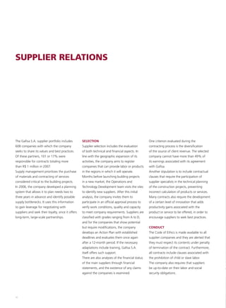 SUPPLIER RELATIONS




The Gafisa S.A. supplier portfolio includes         SELECTION                                         One criterion evaluated during the
608 companies with which the company                Supplier selection includes the evaluation        contracting process is the diversification
seeks to share its values and best practices.       of both technical and financial aspects. In       of the source of client revenue. The selected
Of these partners, 101 or 17% were                  line with the geographic expansion of its         company cannot have more than 49% of
responsible for contracts totaling more             activities, the company aims to register          its earnings associated with its agreement
than R$ 1 million in 2007.                          companies that can provide labor or products      with Gafisa.
Supply management prioritizes the purchase          in the regions in which it will operate.          Another stipulation is to include contractual
of materials and contracting of services            Months before launching building projects         clauses that require the participation of
considered critical to the building projects.       in a new market, the Operations and               supplier specialists in the technical planning
In 2006, the company developed a planning           Technology Development team visits the sites      of the construction projects, preventing
system that allows it to plan needs two to          to identify new suppliers. After this initial     incorrect calculation of products or services.
three years in advance and identify possible        analysis, the company invites them to             Many contracts also require the development
supply bottlenecks. It uses this information        participate in an official approval process to    of a certain level of innovation that adds
to gain leverage for negotiating with               verify work conditions, quality and capacity      productivity gains associated with the
suppliers and seek their loyalty, since it offers   to meet company requirements. Suppliers are       product or service to be offered, in order to
long-term, large-scale partnerships.                classified with grades ranging from A to D,       encourage suppliers to seek best practices.
                                                    and for the companies that show potential
                                                    but require modifications, the company            CONDUCT
                                                    develops an Action Plan with established          The Code of Ethics is made available to all
                                                    deadlines and evaluates them once again           supplier companies and they are alerted that
                                                    after a 12-month period. If the necessary         they must respect its contents under penalty
                                                    adaptations include training, Gafisa S.A.         of termination of the contract. Furthermore,
                                                    itself offers such support.                       all contracts include clauses associated with
                                                    There are also analyses of the financial status   the prohibition of child or slave labor.
                                                    of the main suppliers through financial           The company also requires that suppliers
                                                    statements, and the existence of any claims       be up-to-date on their labor and social
                                                    against the companies is examined.                security obligations.




50
 