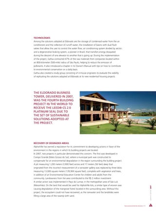 TECHNOLOGIES
Among the solutions adopted at Eldorado are the storage of condensed water from the air
conditioners and the collection of runoff water; the installation of basins with dual flush
valves that allow the user to control the water flow; air conditioning system divided by sector;
and a degenerative braking system, a pioneer in Brazil, that transfers energy dissipated
during the descent of one elevator to another that is going up. During the implementation
of the project, Gafisa contracted 47% of the raw materials from companies located within
an 800-kilometer (500-mile) radius of São Paulo, helping to reduce the emission of
pollutants. It also introduced a chapter in its Owner’s Manual with tips on how to contribute
to environmental conservation on a daily basis.
Gafisa also created a study group consisting of in-house engineers to evaluate the viability
of replicating the solutions adopted at Eldorado at its new residential housing projects.




THE ELDORADO BUSINESS
TOWER, DELIVERED IN 2007,
WAS THE FOURTH BUILDING
PROJECT IN THE WORLD TO
RECEIVE THE LEED® CS 2.0
PLATINUM SEAL DUE TO
THE SET OF SUSTAINABLE
SOLUTIONS ADOPTED AT
THE PROJECT.




RECOVERY OF DEGRADED AREAS
AlphaVille has earned a reputation for its commitment to developing actions in favor of the
environment in the regions in which its building projects are located.
In 2007, two projects in particular demonstrated this concern. The first was developed in
Campo Grande (Mato Grosso do Sul), where a municipal park was constructed to
compensate for an environmental degradation in the region surrounding the building project.
A pit measuring 1,200 meters (3,900 feet) across and 17 meters (56 feet) deep that
originated from the incorrect measurement of a rainwater gallery was replaced by three lakes
measuring 13,000 square meters (139,900 square feet), complete with vegetation and trees,
in addition of an Environmental Education Center for children and adults from the
community. Landowners from the area contributed to the R$ 2 million investment.
A similar action was implemented in Paço do Lumiar, in the metropolitan area of São Luís
(Maranhão). On the land that would be used for AlphaVille lots, a similar type of erosion was
                                                                                                                                      ANNUAL REPORT 2007




causing degradation of the mangrove forest located in the surrounding area. Without this
project, the ecosystem could not have recovered, as the rainwater and the landslides were
filling a large area of the swamp with sand.



                                                                                                   Socio-environmental Actions | 55
 