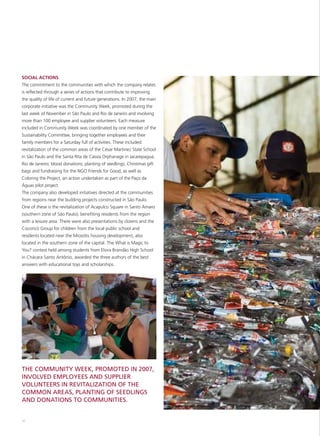 SOCIAL ACTIONS
The commitment to the communities with which the company relates
is reflected through a series of actions that contribute to improving
the quality of life of current and future generations. In 2007, the main
corporate initiative was the Community Week, promoted during the
last week of November in São Paulo and Rio de Janeiro and involving
more than 100 employee and supplier volunteers. Each measure
included in Community Week was coordinated by one member of the
Sustainability Committee, bringing together employees and their
family members for a Saturday full of activities. These included:
revitalization of the common areas of the César Martinez State School
in São Paulo and the Santa Rita de Cássia Orphanage in Jacarepaguá,
Rio de Janeiro; blood donations; planting of seedlings; Christmas gift
bags and fundraising for the NGO Friends for Good, as well as
Coloring the Project, an action undertaken as part of the Paço da
Águas pilot project.
The company also developed initiatives directed at the communities
from regions near the building projects constructed in São Paulo.
One of these is the revitalization of Acapulco Square in Santo Amaro
(southern zone of São Paulo), benefiting residents from the region
with a leisure area. There were also presentations by clowns and the
Cocoricó Group for children from the local public school and
residents located near the Miosótis housing development, also
located in the southern zone of the capital. The What is Magic to
You? contest held among students from Elvira Brandão High School
in Chácara Santo Antônio, awarded the three authors of the best
answers with educational toys and scholarships.




THE COMMUNITY WEEK, PROMOTED IN 2007,
INVOLVED EMPLOYEES AND SUPPLIER
VOLUNTEERS IN REVITALIZATION OF THE
COMMON AREAS, PLANTING OF SEEDLINGS
AND DONATIONS TO COMMUNITIES.


56
 