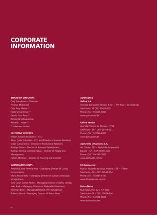 CORPORATE
INFORMATION




BOARD OF DIRECTORS                                                 ADDRESSES
Gary Garrabrant – Chairman                                         Gafisa S.A.
Thomas McDonald                                                    Avenida das Nações Unidas, 8.501 – 19º floor – Ed. Eldorado
Caio Racy Mattar (1)                                               São Paulo - SP CEP: 05425-070
                        (1)
Fabio Schvartsman                                                  Phone: (55 11) 3025-9000
Gerald Dinu Reiss (1)                                              www.gafisa.com.br
Renato de Albuquerque
Richard L. Huber (1)                                               Gafisa Vendas
(1)   Independent members                                          Avenida Pedroso de Moraes, 1.553
                                                                   São Paulo – SP – CEP: 05419-001
EXECUTIVE OFFICERS                                                 Phone: (55 11) 3094-4900
Wilson Amaral de Oliveira – CEO                                    www.gafisa.com.br
Alceu Duílio Calciolari – CFO and Director of Investor Relations
Odair Garcia Senra – Director of Institutional Relations           AlphaVille Urbanismo S.A.
Rodrigo Osmo – Director of Business Development                    Av. Cauaxi, 293 – AlphaVille Empresarial
Rodrigo Ferreira Coimbra Pádua – Director of People and            Barueri – SP – CEP: 06454-020
Management                                                         Phone: (55 11) 4197-1900
Nelson Martinez – Director of Planning and Controll                www.alphaville.com.br


SUBSIDIARIES/UNITS                                                 Fit Residencial
Antônio Carlos Ferreira Rosa – Managing Director of Gafisa         Rua Dr. Eduardo de Souza Aranha, 153 – 1º floor
Incorporadora                                                      São Paulo – SP – CEP: 04543-904
Mario Rocha Neto – Managing Director of Gafisa Construção          Phone: (55 11) 3841-4100
e Engenharia                                                       www.fitresidencial.com.br
Julio Cesar Gomes Pedro – Managing Director of Gafisa Vendas
João Audi – Managing Director of AlphaVille Urbanismo              Bairro Novo
Newman Brito – Managing Director of Fit Residencial                Rua Paes Leme, 524, 13º floor
Roberto Senna – Managing Director of Bairro Novo                   São Paulo – SP – CEP: 05424-904
                                                                   Phone: (55 11) 3598-9000
                                                                   www.bairronovo.net

58
 