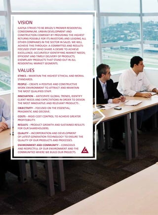 VISION
    GAFISA STRIVES TO BE BRAZIL’S PREMIER RESIDENTIAL
    CONDOMINIUM, URBAN DEVELOPMENT AND
    CONSTRUCTION COMPANY BY PROVIDING THE HIGHEST
    RETURNS POSSIBLE FOR ITS INVESTORS AND LEADING ALL
    OTHER COMPANIES IN THE SECTOR IN SALES. WE WILL
    ACHIEVE THIS THROUGH: A COMMITTED AND RESULTS-
    FOCUSED STAFF WHO SHARE A DESIRE TO ACHIEVE
    EXCELLENCE; ACCURATELY IDENTIFYING MARKET NEEDS;
    EFFICIENT AND TIMELY DELIVERY OF PRODUCTS;
    EXEMPLARY PRODUCTS THAT STAND OUT IN ALL
    RESIDENTIAL MARKET SEGMENTS.


    VALUES
    ETHICS – MAINTAIN THE HIGHEST ETHICAL AND MORAL
    STANDARDS.
    PEOPLE – CREATE A POSITIVE AND CONSTRUCTIVE
    WORK ENVIRONMENT TO ATTRACT AND MAINTAIN
    THE MOST QUALIFIED STAFF.
    INNOVATION – ANTICIPATE GLOBAL TRENDS, IDENTIFY
    CLIENT NEEDS AND EXPECTATIONS IN ORDER TO DESIGN
    THE MOST INNOVATIVE AND RELEVANT PRODUCTS .
    OBJECTIVITY – FOCUSED ON THE ESSENTIAL;
    PRAGMATIC AND DECISIVE.
    COSTS – RIGID COST CONTROL TO ACHIEVE GREATER
    PROFITABILITY.
    RESULTS – PRODUCT GROWTH AND SUSTAINED RESULTS
    FOR OUR SHAREHOLDERS.
    QUALITY – INCORPORATION AND DEVELOPMENT
    OF LATEST-GENERATION TECHNOLOGY TO ENSURE THE
    QUALITY OF OUR PRODUCTS AND PROCESSES.
    ENVIRONMENT AND COMMUNITY – CONSCIOUS
    AND RESPECTFUL OF OUR ENVIRONMENT AND THE
    COMMUNITIES WHERE WE BUILD OUR PROJECTS.




4
 