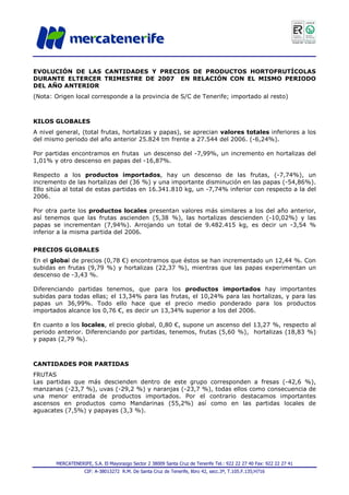 MERCATENERIFE, S.A. El Mayorazgo Sector 2 38009 Santa Cruz de Tenerife Tel.: 922 22 27 40 Fax: 922 22 27 41
CIF: A-38013272 R.M. De Santa Cruz de Tenerife, libro 42, secc.3ª, T.105.F.135;H716
EVOLUCIÓN DE LAS CANTIDADES Y PRECIOS DE PRODUCTOS HORTOFRUTÍCOLAS
DURANTE ELTERCER TRIMESTRE DE 2007 EN RELACIÓN CON EL MISMO PERIODO
DEL AÑO ANTERIOR
(Nota: Origen local corresponde a la provincia de S/C de Tenerife; importado al resto)
KILOS GLOBALES
A nivel general, (total frutas, hortalizas y papas), se aprecian valores totales inferiores a los
del mismo periodo del año anterior 25.824 tm frente a 27.544 del 2006. (-6,24%).
Por partidas encontramos en frutas un descenso del -7,99%, un incremento en hortalizas del
1,01% y otro descenso en papas del -16,87%.
Respecto a los productos importados, hay un descenso de las frutas, (-7,74%), un
incremento de las hortalizas del (36 %) y una importante disminución en las papas (-54,86%).
Ello sitúa al total de estas partidas en 16.341.810 kg, un -7,74% inferior con respecto a la del
2006.
Por otra parte los productos locales presentan valores más similares a los del año anterior,
así tenemos que las frutas ascienden (5,38 %), las hortalizas descienden (-10,02%) y las
papas se incrementan (7,94%). Arrojando un total de 9.482.415 kg, es decir un -3,54 %
inferior a la misma partida del 2006.
PRECIOS GLOBALES
En el global de precios (0,78 €) encontramos que éstos se han incrementado un 12,44 %. Con
subidas en frutas (9,79 %) y hortalizas (22,37 %), mientras que las papas experimentan un
descenso de -3,43 %.
Diferenciando partidas tenemos, que para los productos importados hay importantes
subidas para todas ellas; el 13,34% para las frutas, el 10,24% para las hortalizas, y para las
papas un 36,99%. Todo ello hace que el precio medio ponderado para los productos
importados alcance los 0,76 €, es decir un 13,34% superior a los del 2006.
En cuanto a los locales, el precio global, 0,80 €, supone un ascenso del 13,27 %, respecto al
periodo anterior. Diferenciando por partidas, tenemos, frutas (5,60 %), hortalizas (18,83 %)
y papas (2,79 %).
CANTIDADES POR PARTIDAS
FRUTAS
Las partidas que más descienden dentro de este grupo corresponden a fresas (-42,6 %),
manzanas (-23,7 %), uvas (-29,2 %) y naranjas (-23,7 %), todas ellos como consecuencia de
una menor entrada de productos importados. Por el contrario destacamos importantes
ascensos en productos como Mandarinas (55,2%) así como en las partidas locales de
aguacates (7,5%) y papayas (3,3 %).
 