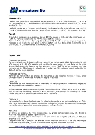 MERCATENERIFE, S.A. El Mayorazgo Sector 2 38009 Santa Cruz de Tenerife Tel.: 922 22 27 40 Fax: 922 22 27 41
CIF: A-38013272 R.M. De Santa Cruz de Tenerife, libro 42, secc.3ª, T.105.F.135;H716
HORTALIZAS
Las partidas que más se incrementan son los pimientos (33,1 %), las zanahorias (21,4 %) y
las calabazas (17 %). También encontramos significativos incrementos en coliflores (11, 4 %)
y coles (8,9 %).
Las habichuelas por el contrario experimentan los descensos más destacados de este periodo
(-33,2 %), le siguen la piña de millo (-22,7 %), los tomates (-15,9 %) y los pepinos (-8,2 %).
PAPAS
El global de papas arroja un descenso de un -16,9 %, siendo el de las partidas importadas un
-54,9 %, frente al incremento del 7,94% de las partidas locales.
Por variedades disminuyen las king Edward un -53,6 %, al ser en su mayoría importada.
Respecto a las locales la Cara prácticamente repiten (1,9 %), destacando incremento en la
Slaney (36,2 %), así como el de la Red Cara (30,91 %).
COMENTARIO
FRUTALES DE HUESO
Parece que las frutas de hueso están marcadas por un mayor precio al ser la campaña de este
año inferior a la del año pasado, así también la exportación de esta fruta se ha visto
disminuida ligeramente durante los siete primeros meses (-1,27%) así se constatan mayores
cotizaciones de: Albaricoques, Melocotones y nectarinas. Sin embargo con el melocotón de
Calanda por su buena cosecha.
FRUTALES DE PEPITA.
También se incrementan los precios de manzanas, peras fresones melones y uvas. Éstas
últimas debido a la merma de cosecha por plagas de topillos.
CITRICOS
Las heladas de final de campaña en el hemisferio sur han propiciado un incremento en precios
de las partidas almacenadas de cítricos.
Por otro lado la presente campaña apunta a disminuciones de cosecha entre el 20 y el 30%.
Más en limones que pueden superar el 40%. Ello unido a la disminución de las producciones
turcas provocará un considerable aumento en su cotización.
CEBOLLAS
La importación en la península de esta hortaliza hasta agosto se vio incrementada en un 74%,
ello viene aparejado a un notable incremento en precios. A partir de septiembre los precios
han caído, parece que existe una gran producción en la península.
TOMATES
El tomate de ensalada ha visto incrementado su precio considerablemente, ello debido a
menores producciones locales y peninsulares.
Marruecos por otro lado ha incrementado en este primer de campaña (octubre) un 24% sus
exportaciones a la UE.
Las previsiones de la campaña del tomate canario la sitúan próxima a la del año pasado (de
por si bastante deficiente), con la incertidumbre de algunos problemas de plagas
 