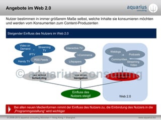 © 2006-2013 aquarius consulting München + Hong Kong + Shanghai www.aquarius.biz
Angebote im Web 2.0
Nutzer bestimmen in immer größerem Maße selbst, welche Inhalte sie konsumieren möchten
und werden vom Konsumenten zum Content-Produzenten
Steigender Einfluss des Nutzers im Web 2.0
Einfluss des
Nutzers steigt!
user defined
Scheduling
user driven
Navigation
user generated
Content
Video on
Demand
IPTV
Streaming
TV
Handy TV
RSS Feeds
Interactive TV
t-Commerce
Lifepapers
Weblogs
Communities
Podcasts
Bei allen neuen Medienformen nimmt der Einfluss des Nutzers zu, die Einbindung des Nutzers in die
„Programmgestaltung“ wird wichtiger
Streaming
Video
Web 2.0
 