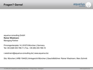© 2006-2013 aquarius consulting München + Hong Kong + Shanghai www.aquarius.biz
aquarius consulting GmbH
Rainer Wiedmann
Managing Partner
Prinzregentenplatz 14 | 81675 München | Germany
Tel.+49 (0)89 455 788-11 | Fax. +49 (89) 455 788-10
r.wiedmann@aquarius-consulting.de | www.aquarius.biz
Sitz: München | HRB 154420 | Amtsgericht München | Geschäftsführer: Rainer Wiedmann, Marc Schmitt
Fragen? Gerne!
 