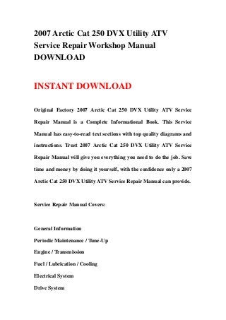 2007 Arctic Cat 250 DVX Utility ATV
Service Repair Workshop Manual
DOWNLOAD
INSTANT DOWNLOAD
Original Factory 2007 Arctic Cat 250 DVX Utility ATV Service
Repair Manual is a Complete Informational Book. This Service
Manual has easy-to-read text sections with top quality diagrams and
instructions. Trust 2007 Arctic Cat 250 DVX Utility ATV Service
Repair Manual will give you everything you need to do the job. Save
time and money by doing it yourself, with the confidence only a 2007
Arctic Cat 250 DVX Utility ATV Service Repair Manual can provide.
Service Repair Manual Covers:
General Information
Periodic Maintenance / Tune-Up
Engine / Transmission
Fuel / Lubrication / Cooling
Electrical System
Drive System
 