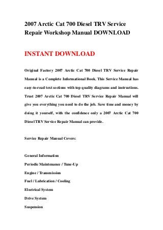 2007 Arctic Cat 700 Diesel TRV Service
Repair Workshop Manual DOWNLOAD
INSTANT DOWNLOAD
Original Factory 2007 Arctic Cat 700 Diesel TRV Service Repair
Manual is a Complete Informational Book. This Service Manual has
easy-to-read text sections with top quality diagrams and instructions.
Trust 2007 Arctic Cat 700 Diesel TRV Service Repair Manual will
give you everything you need to do the job. Save time and money by
doing it yourself, with the confidence only a 2007 Arctic Cat 700
Diesel TRV Service Repair Manual can provide.
Service Repair Manual Covers:
General Information
Periodic Maintenance / Tune-Up
Engine / Transmission
Fuel / Lubrication / Cooling
Electrical System
Drive System
Suspension
 