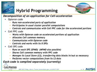 2007 ASC PI Mtg, John A. Turner (turner@lanl.gov), LA-UR-07-1037 p. 16
Hybrid Programming
Decomposition of an application for Cell-acceleration
• Opteron code
• Runs non-accelerated parts of application
• Participates in usual cluster parallel computations
• Controls and communicates with Cell PPC code for the accelerated portions
• Cell PPC code
• Works with Opteron code on accelerated portions of application
• Allocates Cell common memory
• Communicates with Opteron code
• Controls and works with its 8 SPEs
• Cell SPE code
• Runs on each SPE (SPMD) (MPMD also possible)
• Shares Cell common memory with PPC code
• Manages its Local Store (LS), transferring data blocks in/out as necessary
• Performs vector computations from its LS data
Each code is compiled separately (currently)
 