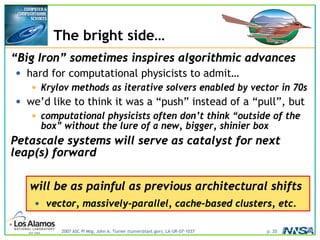 2007 ASC PI Mtg, John A. Turner (turner@lanl.gov), LA-UR-07-1037 p. 20
The bright side…
“Big Iron” sometimes inspires algorithmic advances
• hard for computational physicists to admit…
• Krylov methods as iterative solvers enabled by vector in 70s
• we’d like to think it was a “push” instead of a “pull”, but
• computational physicists often don’t think “outside of the
box” without the lure of a new, bigger, shinier box
Petascale systems will serve as catalyst for next
leap(s) forward
will be as painful as previous architectural shifts
• vector, massively-parallel, cache-based clusters, etc.
 