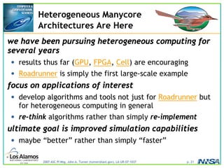 2007 ASC PI Mtg, John A. Turner (turner@lanl.gov), LA-UR-07-1037 p. 21
Heterogeneous Manycore
Architectures Are Here
we have been pursuing heterogeneous computing for
several years
• results thus far (GPU, FPGA, Cell) are encouraging
• Roadrunner is simply the first large-scale example
focus on applications of interest
• develop algorithms and tools not just for Roadrunner but
for heterogeneous computing in general
• re-think algorithms rather than simply re-implement
ultimate goal is improved simulation capabilities
• maybe “better” rather than simply “faster”
 