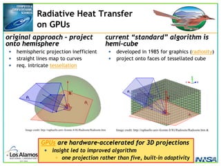 2007 ASC PI Mtg, John A. Turner (turner@lanl.gov), LA-UR-07-1037 p. 23
Radiative Heat Transfer
on GPUs
original approach – project
onto hemisphere
• hemispheric projection inefficient
• straight lines map to curves
• req. intricate tessellation
current “standard” algorithm is
hemi-cube
• developed in 1985 for graphics (radiosity)
• project onto faces of tessellated cube
Image credit: http://raphaello.univ-fcomte.fr/IG/Radiosite/Radiosite.htm &
Image credit: http://raphaello.univ-fcomte.fr/IG/Radiosite/Radiosite.htm
GPUs are hardware-accelerated for 3D projections
• insight led to improved algorithm
• one projection rather than five, built-in adaptivity
 