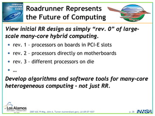 2007 ASC PI Mtg, John A. Turner (turner@lanl.gov), LA-UR-07-1037 p. 28
Roadrunner Represents
the Future of Computing
View initial RR design as simply “rev. 0” of large-
scale many-core hybrid computing.
• rev. 1 – processors on boards in PCI-E slots
• rev. 2 – processors directly on motherboards
• rev. 3 – different processors on die
• …
Develop algorithms and software tools for many-core
heterogeneous computing – not just RR.
 