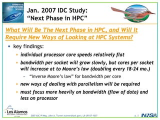 2007 ASC PI Mtg, John A. Turner (turner@lanl.gov), LA-UR-07-1037 p. 3
Jan. 2007 IDC Study:
“Next Phase in HPC”
What Will Be The Next Phase in HPC, and Will It
Require New Ways of Looking at HPC Systems?
• key findings:
• individual processor core speeds relatively flat
• bandwidth per socket will grow slowly, but cores per socket
will increase at to Moore’s law (doubling every 18-24 mo.)
– “inverse Moore’s law” for bandwidth per core
• new ways of dealing with parallelism will be required
• must focus more heavily on bandwidth (flow of data) and
less on processor
 