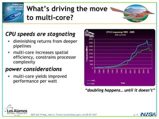 2007 ASC PI Mtg, John A. Turner (turner@lanl.gov), LA-UR-07-1037 p. 4
What’s driving the move
to multi-core?
CPU speeds are stagnating
• diminishing returns from deeper
pipelines
• multi-core increases spatial
efficiency, constrains processor
complexity
power considerations
• multi-core yields improved
performance per watt
“doubling happens… until it doesn’t”
 