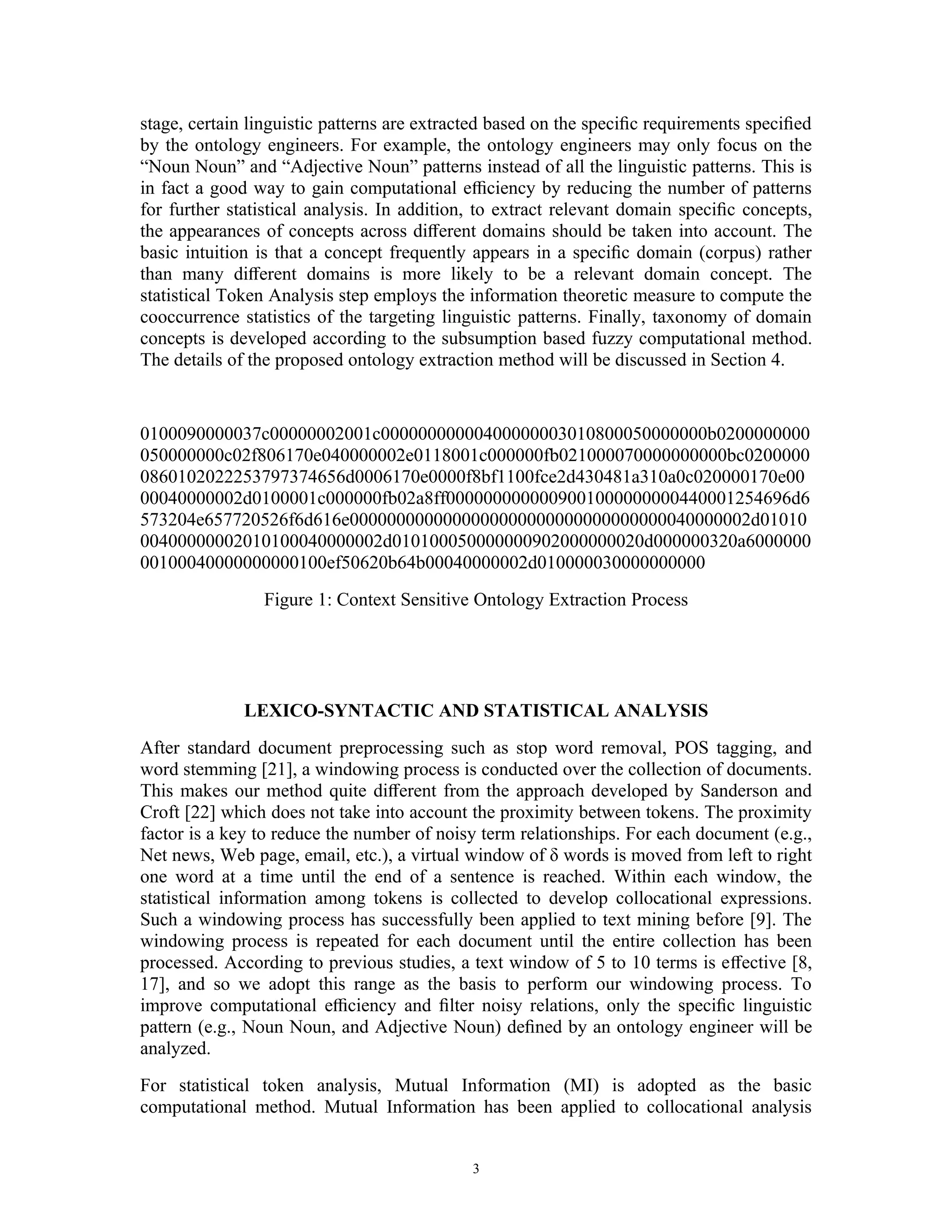 stage, certain linguistic patterns are extracted based on the speciﬁc requirements speciﬁed
by the ontology engineers. For example, the ontology engineers may only focus on the
“Noun Noun” and “Adjective Noun” patterns instead of all the linguistic patterns. This is
in fact a good way to gain computational eﬃciency by reducing the number of patterns
for further statistical analysis. In addition, to extract relevant domain speciﬁc concepts,
the appearances of concepts across diﬀerent domains should be taken into account. The
basic intuition is that a concept frequently appears in a speciﬁc domain (corpus) rather
than many diﬀerent domains is more likely to be a relevant domain concept. The
statistical Token Analysis step employs the information theoretic measure to compute the
cooccurrence statistics of the targeting linguistic patterns. Finally, taxonomy of domain
concepts is developed according to the subsumption based fuzzy computational method.
The details of the proposed ontology extraction method will be discussed in Section 4.


0100090000037c00000002001c00000000000400000003010800050000000b0200000000
050000000c02f806170e040000002e0118001c000000fb021000070000000000bc0200000
0860102022253797374656d0006170e0000f8bf1100fce2d430481a310a0c020000170e00
00040000002d0100001c000000fb02a8ff0000000000009001000000000440001254696d6
573204e657720526f6d616e0000000000000000000000000000000000040000002d01010
00400000002010100040000002d010100050000000902000000020d000000320a6000000
00100040000000000100ef50620b64b00040000002d010000030000000000
                Figure 1: Context Sensitive Ontology Extraction Process




              LEXICO-SYNTACTIC AND STATISTICAL ANALYSIS
After standard document preprocessing such as stop word removal, POS tagging, and
word stemming [21], a windowing process is conducted over the collection of documents.
This makes our method quite diﬀerent from the approach developed by Sanderson and
Croft [22] which does not take into account the proximity between tokens. The proximity
factor is a key to reduce the number of noisy term relationships. For each document (e.g.,
Net news, Web page, email, etc.), a virtual window of δ words is moved from left to right
one word at a time until the end of a sentence is reached. Within each window, the
statistical information among tokens is collected to develop collocational expressions.
Such a windowing process has successfully been applied to text mining before [9]. The
windowing process is repeated for each document until the entire collection has been
processed. According to previous studies, a text window of 5 to 10 terms is eﬀective [8,
17], and so we adopt this range as the basis to perform our windowing process. To
improve computational eﬃciency and ﬁlter noisy relations, only the speciﬁc linguistic
pattern (e.g., Noun Noun, and Adjective Noun) deﬁned by an ontology engineer will be
analyzed.
For statistical token analysis, Mutual Information (MI) is adopted as the basic
computational method. Mutual Information has been applied to collocational analysis


                                             3
 