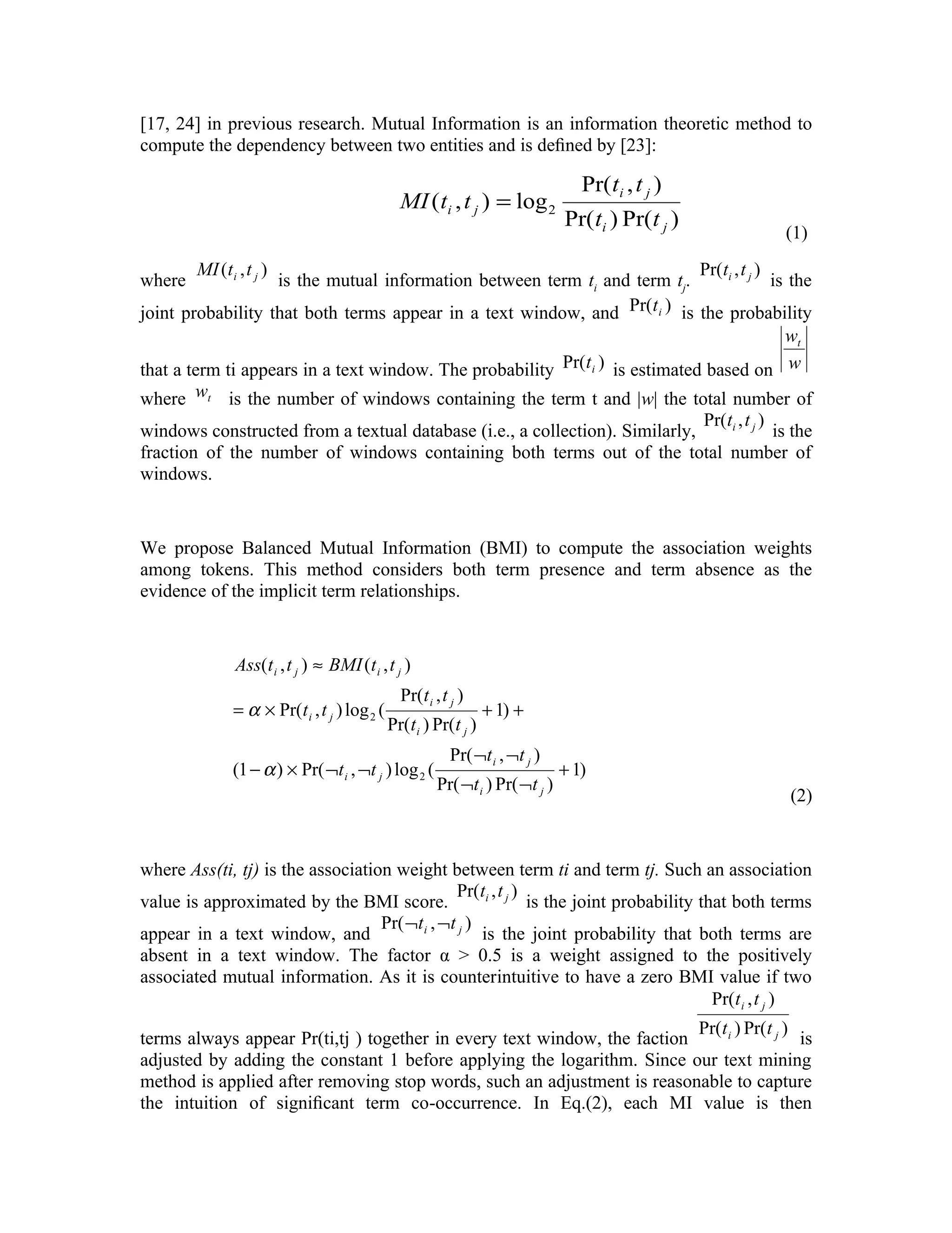 [17, 24] in previous research. Mutual Information is an information theoretic method to
compute the dependency between two entities and is deﬁned by [23]:

                                                                                   Pr( ti , t j )
                                                MI ( ti , t j ) = log 2
                                                                                Pr( ti ) Pr(t j )
                                                                                                    (1)
        MI (t i , t j )                                                       Pr(ti , t j )
where              is the mutual information between term ti and term tj.                   is the
joint probability that both terms appear in a text window, and Pr(t i ) is the probability
                                                                                              wt
that a term ti appears in a text window. The probability Pr(t i ) is estimated based on w
where wt is the number of windows containing the term t and |w| the total number of
                                                                             Pr(ti , t j )
windows constructed from a textual database (i.e., a collection). Similarly,               is the
fraction of the number of windows containing both terms out of the total number of
windows.


We propose Balanced Mutual Information (BMI) to compute the association weights
among tokens. This method considers both term presence and term absence as the
evidence of the implicit term relationships.


                Ass(t i , t j ) ≈ BMI (t i , t j )
                                                Pr(t i , t j )
               = α × Pr(t i , t j ) log 2 (                       + 1) +
                                              Pr(t i ) Pr(t j )
                                                          Pr( ¬t i , ¬t j )
               (1 − α ) × Pr( ¬t i , ¬t j ) log 2 (                             + 1)
                                                        Pr( ¬t i ) Pr( ¬t j )
                                                                                                    (2)


where Ass(ti, tj) is the association weight between term ti and term tj. Such an association
                                                Pr(ti , t j )
value is approximated by the BMI score.                       is the joint probability that both terms
                                   Pr( ¬t i , ¬t j )
appear in a text window, and                         is the joint probability that both terms are
absent in a text window. The factor α > 0.5 is a weight assigned to the positively
associated mutual information. As it is counterintuitive to have a zero BMI value if two
                                                                                         Pr(t i , t j )
                                                                          Pr(t i ) Pr(t j )
terms always appear Pr(ti,tj ) together in every text window, the faction                   is
adjusted by adding the constant 1 before applying the logarithm. Since our text mining
method is applied after removing stop words, such an adjustment is reasonable to capture
the intuition of signiﬁcant term co-occurrence. In Eq.(2), each MI value is then
 