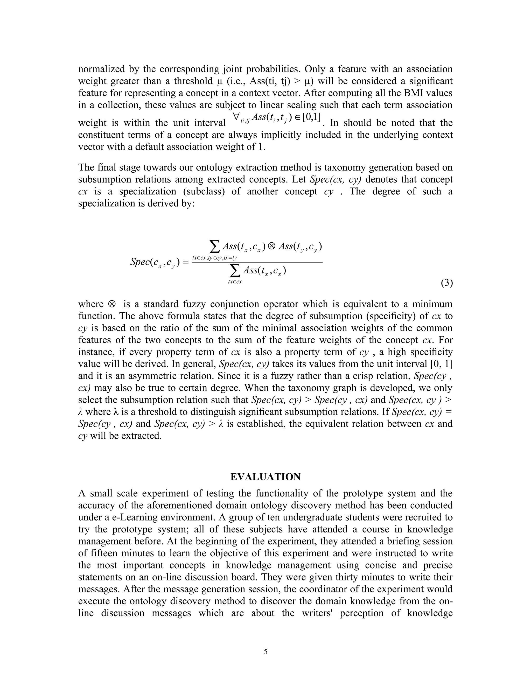 normalized by the corresponding joint probabilities. Only a feature with an association
weight greater than a threshold µ (i.e., Ass(ti, tj) > µ) will be considered a signiﬁcant
feature for representing a concept in a context vector. After computing all the BMI values
in a collection, these values are subject to linear scaling such that each term association
                                      ∀ Ass(t i , t j ) ∈[0,1]
weight is within the unit interval ti ,tj                      . In should be noted that the
constituent terms of a concept are always implicitly included in the underlying context
vector with a default association weight of 1.
The final stage towards our ontology extraction method is taxonomy generation based on
subsumption relations among extracted concepts. Let Spec(cx, cy) denotes that concept
cx is a specialization (subclass) of another concept cy . The degree of such a
specialization is derived by:



                                           ∑ Ass(t
                                   tx ∈cx ,ty ∈cy ,tx = ty
                                                              x   , c x ) ⊗ Ass(t y , c y )
             Spec( c x , c y ) =
                                                      ∑ Ass(t          x   , cx )
                                                     tx ∈cx                                   (3)

where ⊗ is a standard fuzzy conjunction operator which is equivalent to a minimum
function. The above formula states that the degree of subsumption (speciﬁcity) of cx to
cy is based on the ratio of the sum of the minimal association weights of the common
features of the two concepts to the sum of the feature weights of the concept cx. For
instance, if every property term of cx is also a property term of cy , a high speciﬁcity
value will be derived. In general, Spec(cx, cy) takes its values from the unit interval [0, 1]
and it is an asymmetric relation. Since it is a fuzzy rather than a crisp relation, Spec(cy ,
cx) may also be true to certain degree. When the taxonomy graph is developed, we only
select the subsumption relation such that Spec(cx, cy) > Spec(cy , cx) and Spec(cx, cy ) >
λ where λ is a threshold to distinguish signiﬁcant subsumption relations. If Spec(cx, cy) =
Spec(cy , cx) and Spec(cx, cy) > λ is established, the equivalent relation between cx and
cy will be extracted.


                                                      EVALUATION
A small scale experiment of testing the functionality of the prototype system and the
accuracy of the aforementioned domain ontology discovery method has been conducted
under a e-Learning environment. A group of ten undergraduate students were recruited to
try the prototype system; all of these subjects have attended a course in knowledge
management before. At the beginning of the experiment, they attended a briefing session
of fifteen minutes to learn the objective of this experiment and were instructed to write
the most important concepts in knowledge management using concise and precise
statements on an on-line discussion board. They were given thirty minutes to write their
messages. After the message generation session, the coordinator of the experiment would
execute the ontology discovery method to discover the domain knowledge from the on-
line discussion messages which are about the writers' perception of knowledge


                                                                      5
 
